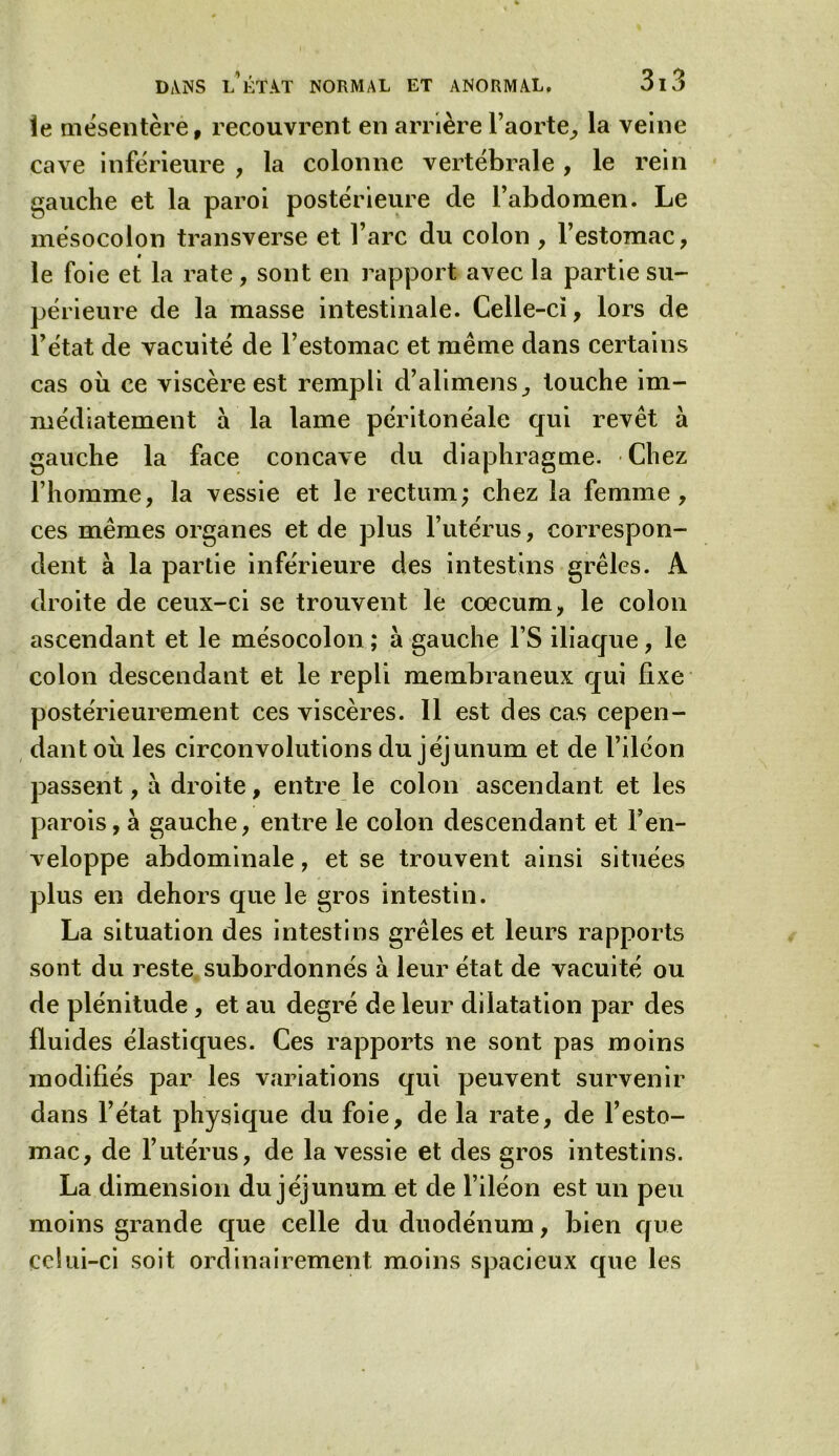 îe mésentèrè, recouvrent en arrière l’aorte, la veine cave inférieure , la colonne vertébrale , le rein gauche et la paroi postérieure de l’abdomen. Le mésocolon transverse et l’arc du colon , l’estomac, le foie et la rate, sont en rapport avec la partie su- périeure de la masse intestinale. Celle-ci, lors de l’état de vacuité de l’estomac et même dans certains cas où ce viscère est rempli d’alimens, touche im- médiatement à la lame péritonéale qui revêt à gauche la face concave du diaphragme. Chez l’homme, la vessie et le rectum; chez la femme, ces mêmes organes et de plus l’utérus, correspon- dent à la partie inférieure des intestins grêles. A droite de ceux-ci se trouvent le cæcum, le colon ascendant et le mésocolon ; à gauche l’S iliaque, le colon descendant et le repli membraneux qui fixe postérieurement ces viscères. 11 est des cas cepen- dant où les circonvolutions du jéjunum et de l’iléon passent, à droite, entre le colon ascendant et les parois, à gauche, entre le colon descendant et l’en- veloppe abdominale, et se trouvent ainsi situées plus en dehors que le gros intestin. La situation des intestins grêles et leurs rapports sont du reste subordonnés à leur état de vacuité ou de plénitude , et au degré de leur dilatation par des fluides élastiques. Ces rapports ne sont pas moins modifiés par les variations qui peuvent survenir dans l’état physique du foie, de la rate, de l’esto- mac, de l’utérus, de la vessie et des gros intestins. La dimension du jéjunum et de l’iléon est un peu moins grande que celle du duodénum, bien que celui-ci soit ordinairement moins spacieux que les