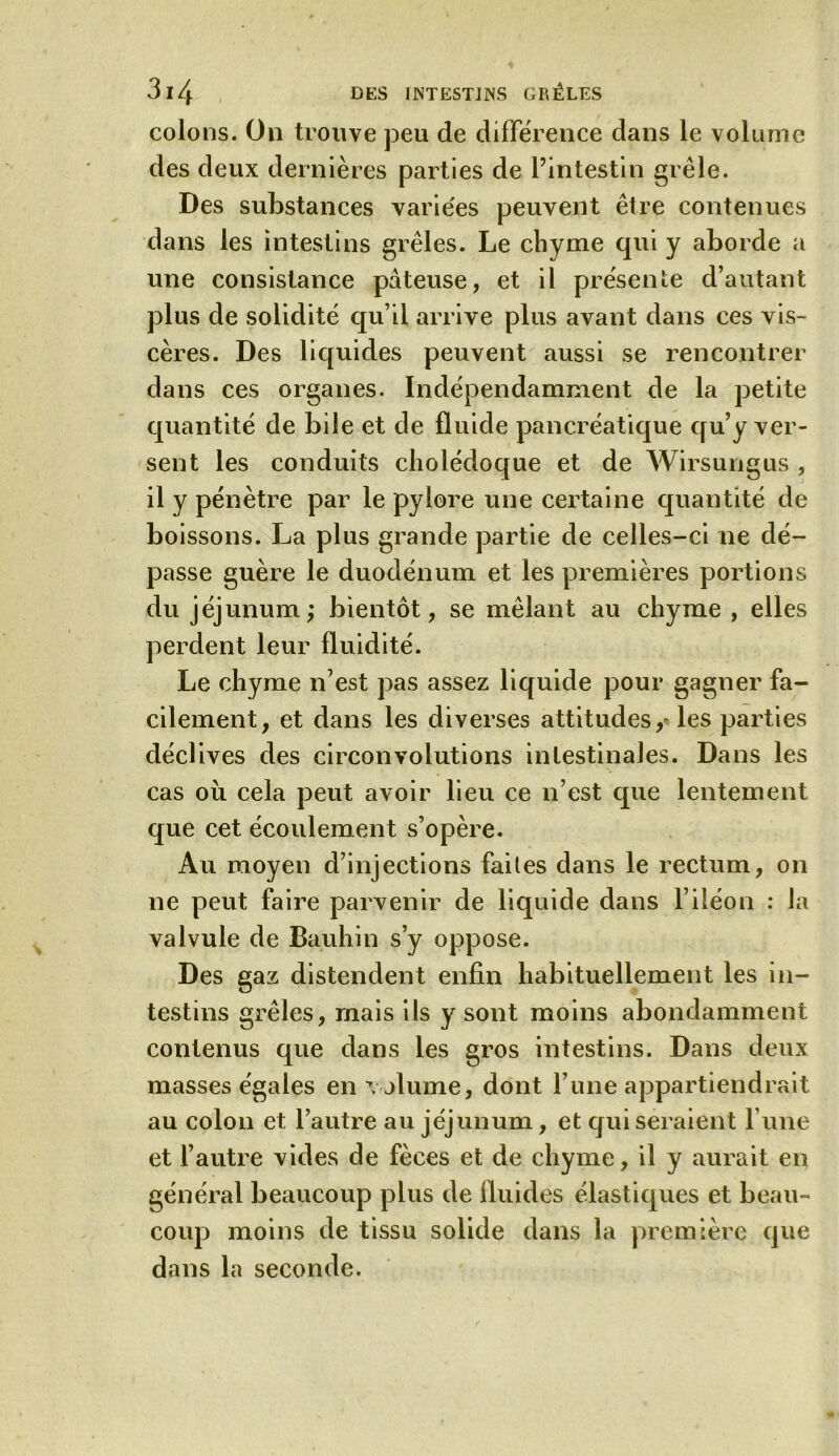 colons. On trouve peu de différence dans le volume des deux dernières parties de l’intestin grêle. Des substances variées peuvent êire contenues dans les intestins grêles. Le chyme qui y aborde a une consistance pâteuse, et il présente d’autant plus de solidité qu’il arrive plus avant dans ces vis- cères. Des liquides peuvent aussi se rencontrer dans ces organes. Indépendamment de la petite quantité de bile et de fluide pancréatique qu’y ver- sent les conduits cholédoque et de Wirsungus , il y pénètre par le pylore une certaine quantité de boissons. La plus grande partie de celles-ci ne dé- passe guère le duodénum et les premières portions du jéjunum; bientôt, se mêlant au chyme , elles perdent leur fluidité. Le chyme n’est pas assez liquide pour gagner fa- cilement, et dans les diverses attitudes ,« les parties déclives des circonvolutions intestinales. Dans les cas où cela peut avoir lieu ce n’est que lentement que cet écoulement s’opère. Au moyen d’injections faites dans le rectum, on ne peut faire parvenir de liquide dans l’iléon : la valvule de Bauhin s’y oppose. Des gaz distendent enfin habituellement les in- testins grêles, mais ils y sont moins abondamment contenus que dans les gros intestins. Dans deux masses égales en volume, dont l’une appartiendrait au colon et l’autre au jéjunum, et qui seraient l’une et l’autre vides de fèces et de chyme, il y aurait en général beaucoup plus de fluides élastiques et beau- coup moins de tissu solide dans la première que dans la seconde.