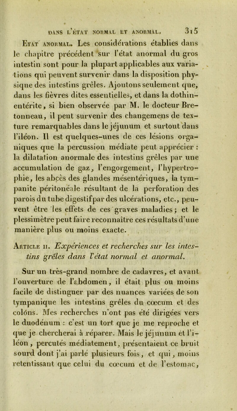 Etat anormal. Les considérations établies dans le chapitre précédent sur l’état anormal du gros intestin sont pour la plupart applicables aux varia- tions qui peuvent survenir dans la disposition phy- sique des intestins grêles. Ajoutons seulement que, dans les fièvres dites essentielles, et dans la dothin- entérite, si bien observée par M. le docteur Bre- tonneau, il peut survenir des changemens de tex-^ ture remarquables dans le jéjunum et surtout dans l’iléon. Il est quelques-unes de ces lésions orga- niques que la percussion médiate peut apprécier : la dilatation anormale des intestins grêles par une accumulation de gaz, l’engorgement, l’hypertro- phie, les abcès des glandes mésentériques, la tym- panite péritonéale résultant de la perforation des parois du tube digestifpar des ulcérations, etc., peu- vent être les effets de ces graves maladies; et le plessimètre peut faire reconnaître ces résultats d’une manière plus ou moins exacte. Article ii. Expériences et recherches sur les intes- tins grêles dans Vétat normal et anormal. Sur un très-grand nombre de cadavres, et avant l’ouverture de l’abdomen, il était plus ou moins facile de distinguer par des nuances variées de son tympanique les intestins grêles du cæcum et des colons. Mes recherches n’ont pas été dirigées vers le duodénum : c’est un tort que je me reproche et que je chercherai à réparer. Mais le jéjunum et l’i- léon , percutés médiatement, présentaient ce bruit sourd dont j’ai parlé plusieurs fois, et qui, moins retentissant que celui du cæcum et de l’estomac,