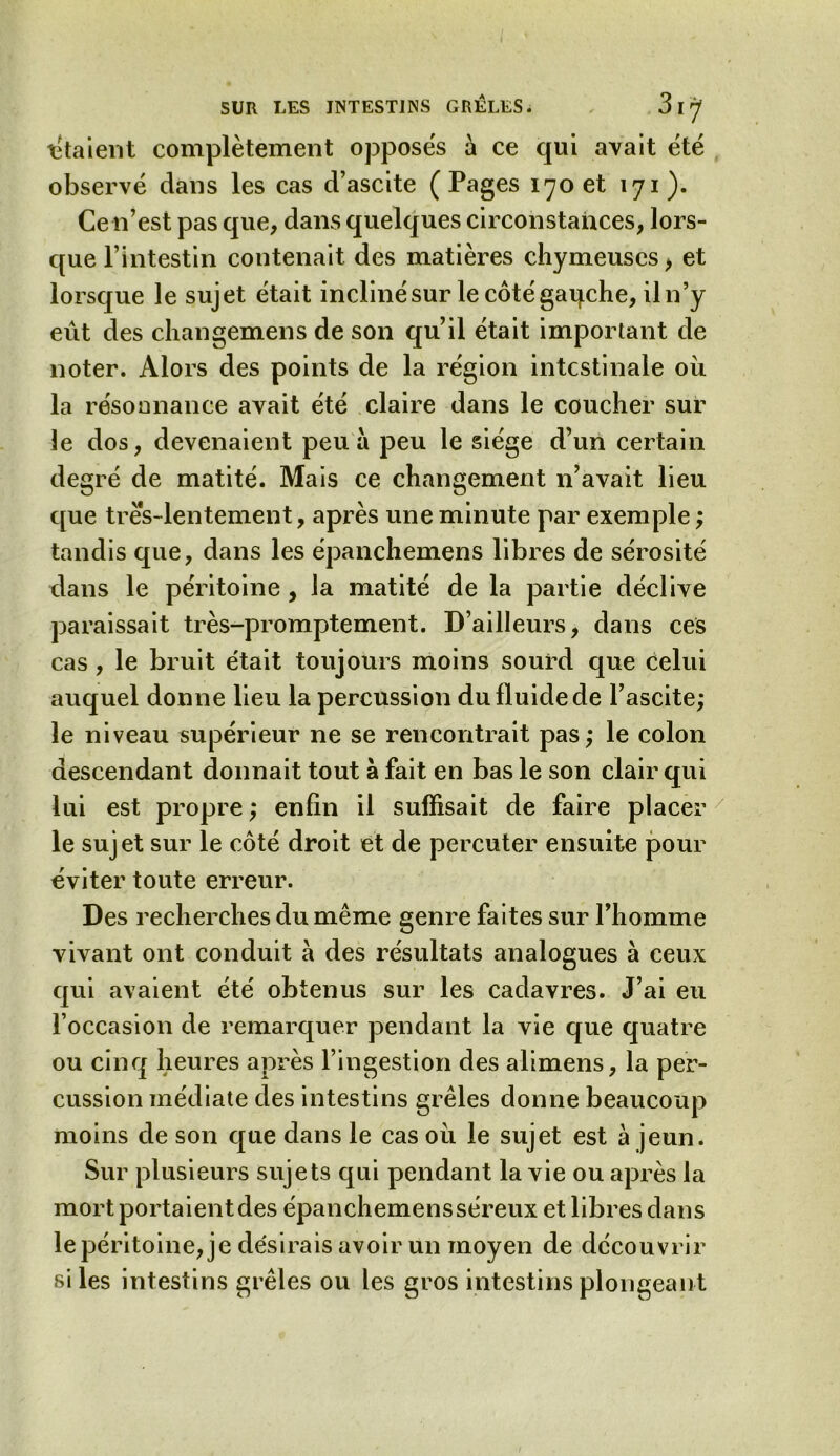 étaient complètement opposes à ce qui avait été observé dans les cas d’ascite (Pages 170 et 171). Ce 11’est pas que, dans quelques circonstances, lors- que l’intestin contenait des matières chymeuses > et lorsque le sujet était incliné sur le côté gaqche, iln’y eiit des changemens de son qu’il était important de noter. Alors des points de la région intestinale où la résonnance avait été claire dans le coucher sur le dos, devenaient peu à peu le siège d’un certain degré de matité. Mais ce changement n’avait lieu que tres-lentement, après une minute par exemple ; tandis que, dans les épanchemens libres de sérosité dans le péritoine , la matité de la partie déclive paraissait très-promptement. D’ailleurs, dans ces cas , le bruit était toujours moins sourd que Celui auquel donne lieu la percussion du fluide de l’ascite; le niveau supérieur ne se rencontrait pas; le colon descendant donnait tout à fait en bas le son clair qui lui est propre ; enfin il suffisait de faire placer le sujet sur le côté droit et de percuter ensuite pour éviter toute erreur. Des recherches du même genre faites sur l’homme vivant ont conduit à des résultats analogues à ceux qui avaient été obtenus sur les cadavres. J’ai eu l’occasion de remarquer pendant la vie que quatre ou cinq heures après l’ingestion des alimens, la per- cussion médiate des intestins grêles donne beaucoup moins de son que dans le cas où le sujet est à jeun. Sur plusieurs sujets qui pendant la vie ou après la mort portaient des épanchemens séreux et libres dans le péritoine, je désirais avoir un moyen de découvrir si les intestins grêles ou les gros intestins plongeant 1