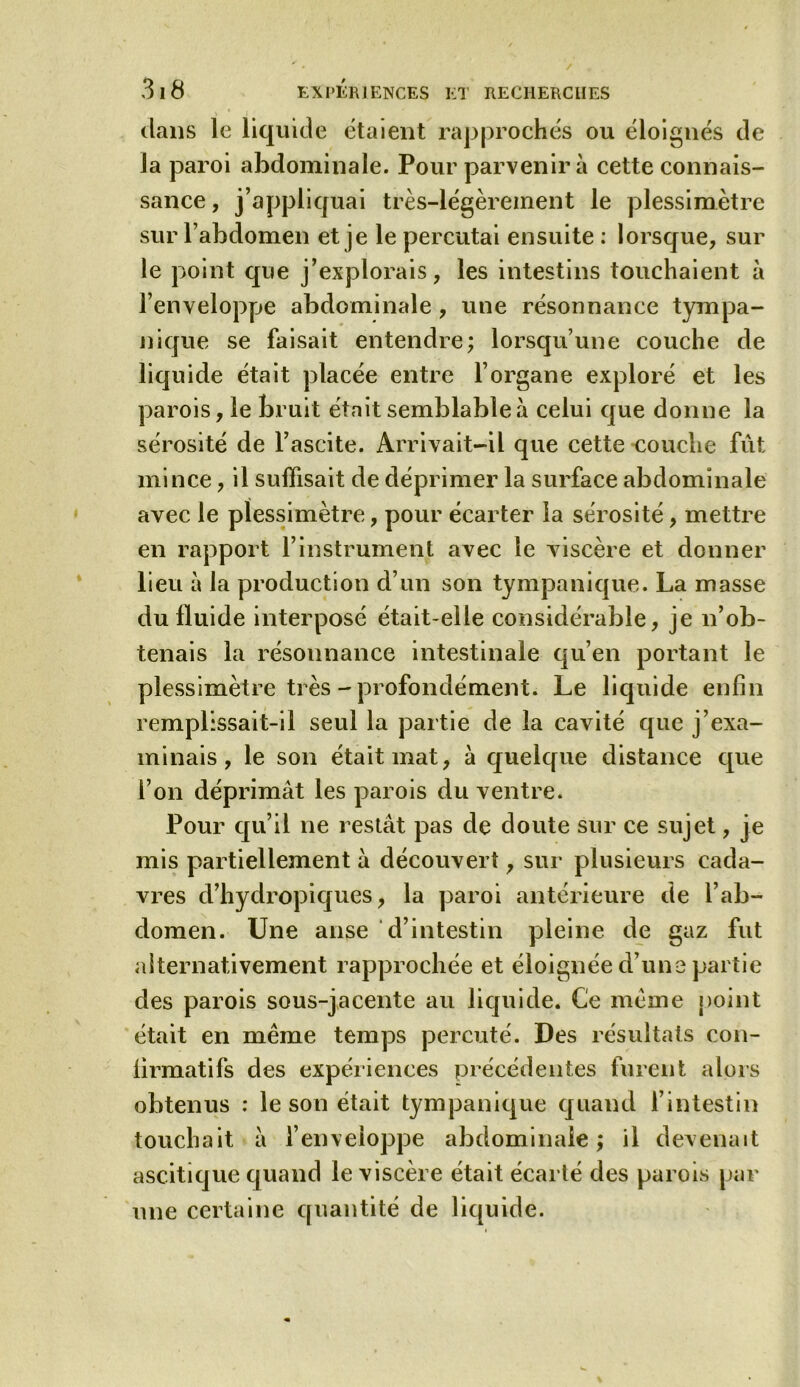 dans le liquide étaient rapprochés ou éloignés de la paroi abdominale. Pour parvenir à cette connais- sance , j’appliquai très-légèrement le plessimètre sur l’abdomen et je le percutai ensuite : lorsque, sur le point que j’explorais, les intestins touchaient à l’enveloppe abdominale , une résonnance tympa- nique se faisait entendre; lorsqu’une couche de liqu ide était placée entre l’organe exploré et les parois, le bruit était semblable à celui que donne la sérosité de l’ascite. Arrivait-il que cette couche fût mince, il suffisait de déprimer la surface abdominale avec le plessimètre, pour écarter la sérosité, mettre en rapport l’instrument avec le viscère et donner lieu à la production d’un son tympanique. La masse du fluide interposé était-elle considérable, je n’ob- tenais la résonnance intestinale qu’en portant le plessimètre très - profondément. Le liquide enfin remplissait-il seul la partie de la cavité que j’exa- minais, le son était mat, à quelque distance que l’on déprimât les parois du ventre. Pour qu’il ne restât pas de doute sur ce sujet, je mis partiellement à découvert, sur plusieurs cada- vres d’hydropiques, la paroi antérieure de l’ab- domen. Une anse d’intestin pleine de gaz fut alternativement rapprochée et éloignée d’une partie des parois sous-jacente au liquide. Ce meme point était en même temps percuté. Des résultats con- firmatifs des expériences précédentes furent alors obtenus : le son était tympanique quand l’intestin touchait â l’enveloppe abdominale ; il devenait ascitique quand le viscère était écarté des parois par une certaine quantité de liquide.