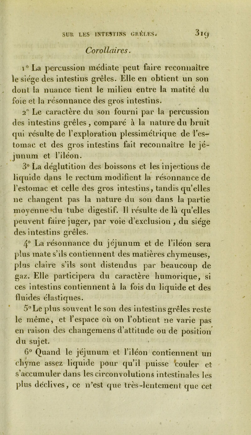 Corollaires. i° La percussion médiate peut faire reconnaître le siège des intestins grêles. Elle en obtient un son dont la nuance tient le milieu entre la matité du foie et la résonnance des gros intestins. 20 Le caractère du son fourni par la percussion des intestins grêles, comparé à la nature du bruit qui résulte de F exploration plessimétrique de l'es- tomac et des gros intestins fait reconnaître le jé- junum et l’iléon. 3° La déglutition des boissons et les injections de liquide dans le rectum modifient la résonnance de l’estomac et celle des gros intestins, tandis quelles ne changent pas la nature du son dans la partie moyenne du tube digestif. li résulte de la qu’elles peuvent faire juger, par voie d’exclusion , du siège des intestins grêles. 4° La résonnance du jéjunum et de l’iléon sera plus mate s’ils contiennent des matières chymeuses, plus claire s’ils sont distendus par beaucoup de gaz. Elle participera du caractère humorique, si ces intestins contiennent à la fois du liquide et des fluides élastiques. 5°Le plus souvent le son des intestins grêles reste le même, et l’espace où on l’obtient ne varie pas en raison des changemens d’attitude ou de position du sujet. 6° Quand le jéjunum et l’iléon contiennent un chyme assez liquide pour qu’il puisse couler e s’accumuler dans les circonvolutions intestinales les plus déclives, ce n’est que très-lentement que cet r*