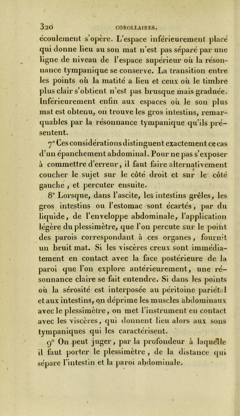 écoulement s’opère. L’espace inférieurement placé qui donne lieu au son mat n’est pas séparé par une ligne de niveau de l’espace supérieur où la réson- nance tympanique se conserve. La transition entre les points où la matité a lieu et ceux où le timbre plus clair s’obtient n’est pas brusque mais graduée. Inférieurement enfin aux espaces où le son plus mat est obtenu, on trouve les gros intestins, remar- quables par la résonnance tympanique qu’ils pré- sentent. 70 Ces considérations distinguent exactement ce cas d’un épanchement abdominal. Pour ne pas s’exposer a commettre d’erreur, il faut faire alternativement coucher le sujet sur le côté droit et sur le' côté gauche , et percuter ensuite. 8° Lorsque, dans l’ascite, les intestins grêles, les gros intestins ou l’estomac sont écartés, par du liquide, de l’enveloppe abdominale, l’application légère duplessimètre, que l’on percute sur le point des parois correspondant à ces organes, fournit un bruit mat. Si les viscères creux sont immédia- tement en contact avec la face postérieure de la paroi que l’on explore antérieurement, une ré- sonnance claire se fait entendre. Si dans les points où la sérosité est interposée au péritoine pariétal et aux intestins, on déprime les muscles abdominaux avec le plessimètre, on met l’instrument en contact avec les viscères, qui donnent lieu alors aux sons tympaniques qui les caractérisent* 9° On peut juger, parla profondeur à laquelle il faut porter le plessimètre , de la distance qui sépare l’intestin et la paroi abdominale*