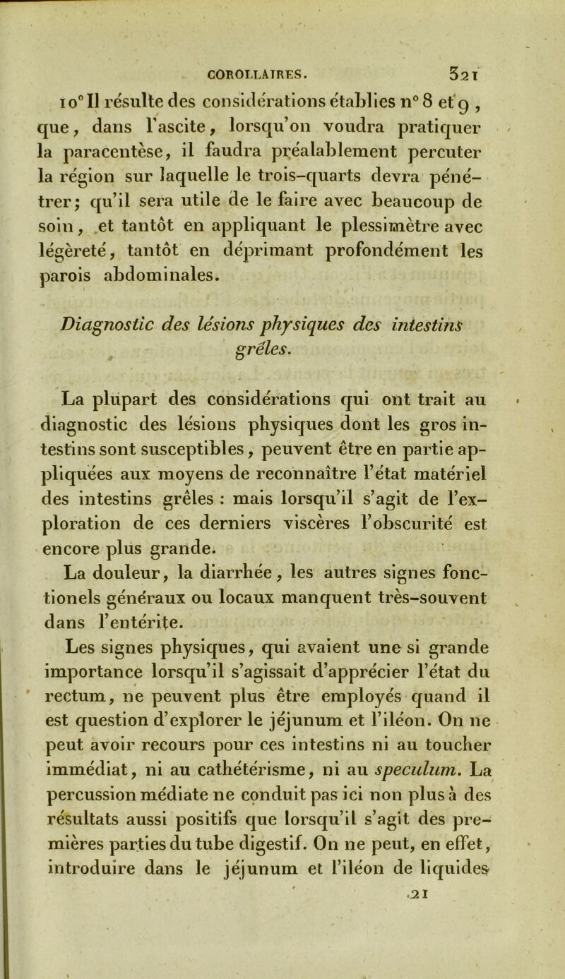 io° Il résulte des considérations établies n° 8 et 9 , que, dans l’ascite, lorsqu’on voudra pratiquer la paracentèse, il faudra préalablement percuter la région sur laquelle le trois-quarts devra péné- trer; qu’il sera utile de le faire avec beaucoup de soin, et tantôt en appliquant le plessimètre avec légèreté, tantôt en déprimant profondément les parois abdominales. Diagnostic des lésions physiques des intestins grêles. La plupart des considérations qui ont trait au diagnostic des lésions physiques dont les gros in- testins sont susceptibles, peuvent être en partie ap- pliquées aux moyens de reconnaître l’état matériel des intestins grêles : mais lorsqu’il s’agit de l’ex- ploration de ces derniers viscères l’obscurité est encore plus grande. La douleur, la diarrhée, les autres signes fonc- tionels généraux ou locaux manquent très-souvent dans l’entérite. Les signes physiques, qui avaient une si grande importance lorsqu’il s’agissait d’apprécier l’état du rectum, ne peuvent plus être employés quand il est question d’explorer le jéjunum et l’iléon. On ne peut avoir recours pour ces intestins ni au toucher immédiat, ni au cathétérisme, ni au spéculum. La percussion médiate ne conduit pas ici non plus à des résultats aussi positifs que lorsqu’il s’agit des pre- mières parties du tube digestif. On ne peut, en effet, introduire dans le jéjunum et l’iléon de liquides