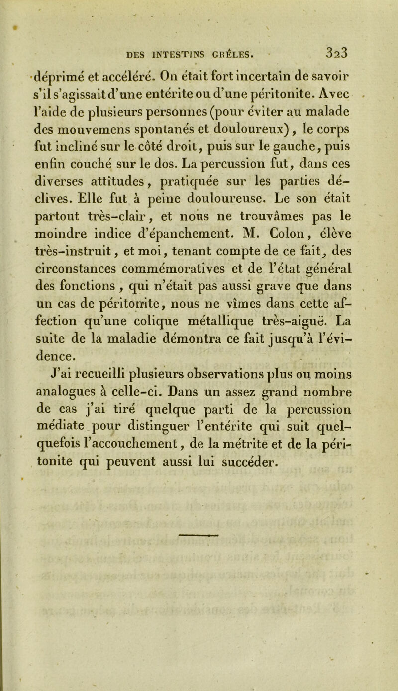 •déprimé et accéléré. On était fort incertain de savoir s’il s’agissait d’une entérite ou d’une péritonite. Avec l’aide de plusieurs personnes (pour éviter au malade des mouvemens spontanés et douloureux), le corps fut incliné sur le côté droit, puis sur le gauche, puis enfin couché sur le dos. La percussion fut, dans ces diverses attitudes, pratiquée sur les parties dé- clives. Elle fut à peine douloureuse. Le son était partout très-clair, et nous ne trouvâmes pas le moindre indice d’épanchement. M. Colon, élève très-instruit, et moi, tenant compte de ce fait^ des circonstances commémoratives et de l’état général des fonctions , qui n’était pas aussi grave que dans un cas de péritonite, nous ne vîmes dans cette af- fection qu’une colique métallique très-aiguë. La suite de la maladie démontra ce fait jusqu’à l’évi- dence. J’ai recueilli plusieurs observations plus ou moins analogues à celle-ci. Dans un assez grand nombre de cas j’ai tiré quelque parti de la percussion médiate pour distinguer l’entérite qui suit quel- quefois l’accouchement, de la métrite et de la péri- tonite qui peuvent aussi lui succéder.