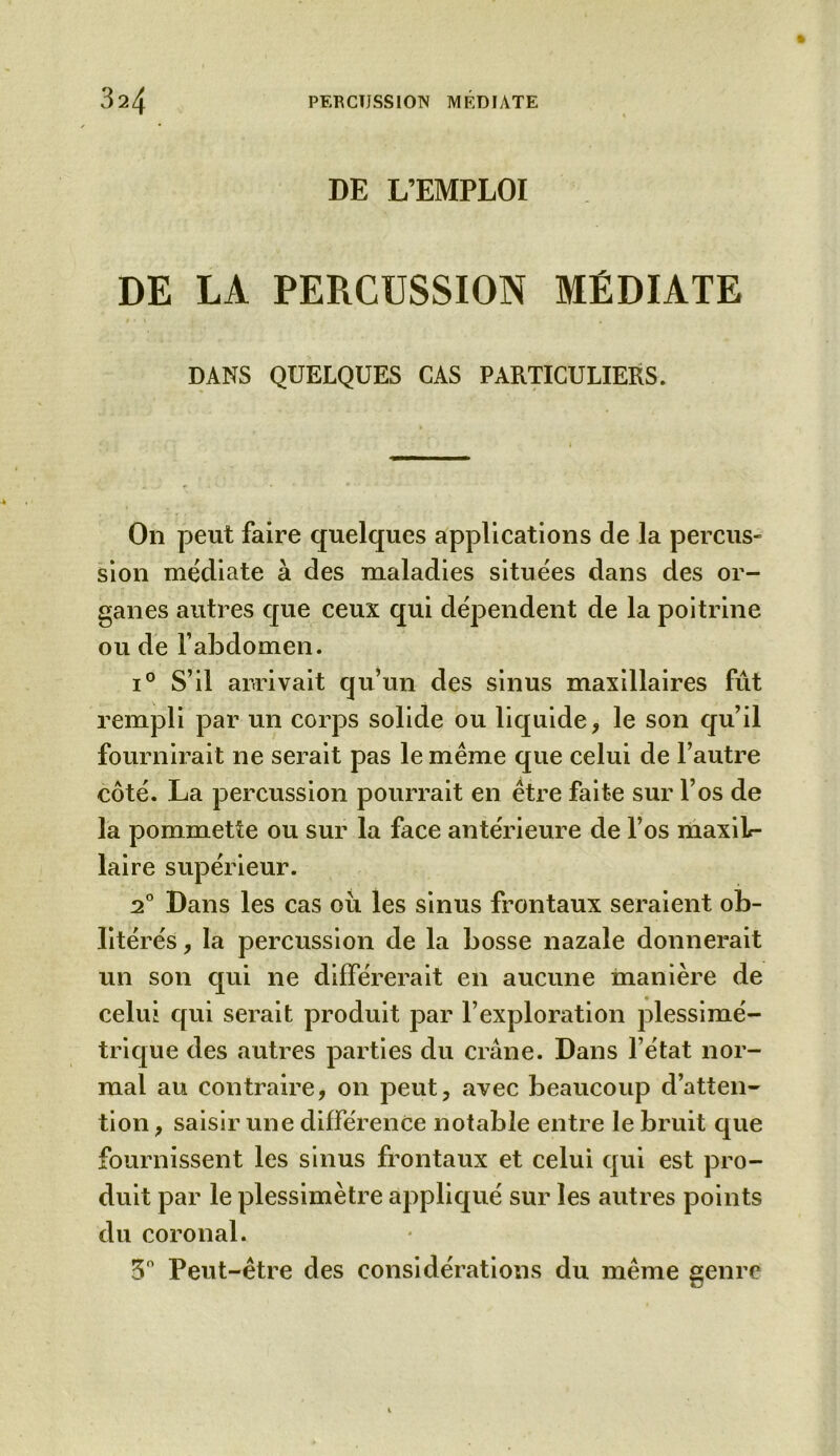 DE L’EMPLOI DE LA PERCUSSION MÉDIATE DANS QUELQUES CAS PARTICULIERS. On peut faire quelques applications de la percus- sion médiate à des maladies situées dans des or- ganes autres que ceux qui dépendent de la poitrine ou de l’abdomen. i° S’il arrivait qu’un des sinus maxillaires fût rempli par un corps solide ou liquide, le son qu’il fournirait ne serait pas le même que celui de l’autre côté. La percussion pourrait en être faite sur l’os de la pommette ou sur la face antérieure de l’os maxiL- laire supérieur. 20 Dans les cas où les sinus frontaux seraient ob- litérés , la percussion de la bosse nazale donnerait un son qui ne différerait en aucune manière de celui qui serait produit par l’exploration plessimé- trique des autres parties du crâne. Dans l’état nor- mal au contraire, on peut, avec beaucoup d’atten- tion , saisir une différence notable entre le bruit que fournissent les sinus frontaux et celui qui est pro- duit par le plessimètre appliqué sur les autres points du coronal. 3° Peut-être des considérations du même genre