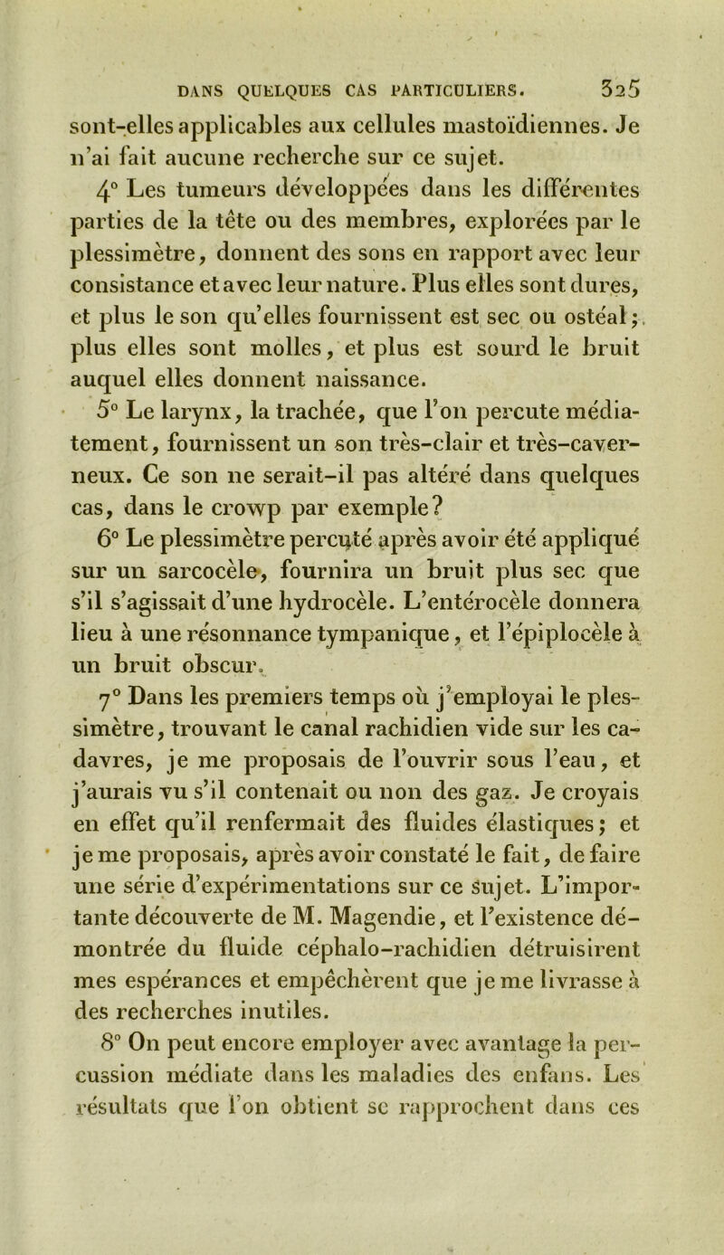 sont-elles applicables aux cellules mastoïdiennes. Je n’ai fait aucune recherche sur ce sujet. 4° Les tumeurs développées dans les différentes parties de la tête ou des membres, explorées par le plessimètre, donnent des sons en rapport avec leur consistance et avec leur nature. Plus elles sont dures, et plus le son quelles fournissent est sec ou ostéal; plus elles sont molles, et plus est sourd le bruit auquel elles donnent naissance. 5° Le larynx, la trachée, que Ton percute média- tement, fournissent un son très-clair et très-caver- neux. Ce son ne serait-il pas altéré dans quelques cas, dans le crowp par exemple? 6° Le plessimètre percuté après avoir été appliqué sur un sarcocèle, fournira un bruit plus sec que s’il s’agissait d’une hydrocèle. L’entérocèle donnera lieu à une résonnance tympanique, et l’épiplocèle à un bruit obscur. 7° Dans les premiers temps ou j?employai le ples- simètre, trouvant le canal rachidien vide sur les ca- davres, je me proposais de l’ouvrir sous l’eau, et j’aurais vu s’il contenait ou non des gaz. Je croyais en effet qu’il renfermait des fluides élastiques ; et je me proposais, après avoir constaté le fait, défaire une série d’expérimentations sur ce sujet. L’impor- tante découverte de M. Magendie, et l’existence dé- montrée du fluide céphalo-rachidien détruisirent mes espérances et empêchèrent que je me livrasse à des recherches inutiles. 8° On peut encore employer avec avantage la per- cussion médiate dans les maladies des enfans. Les résultats que l’on obtient se rapprochent dans ces