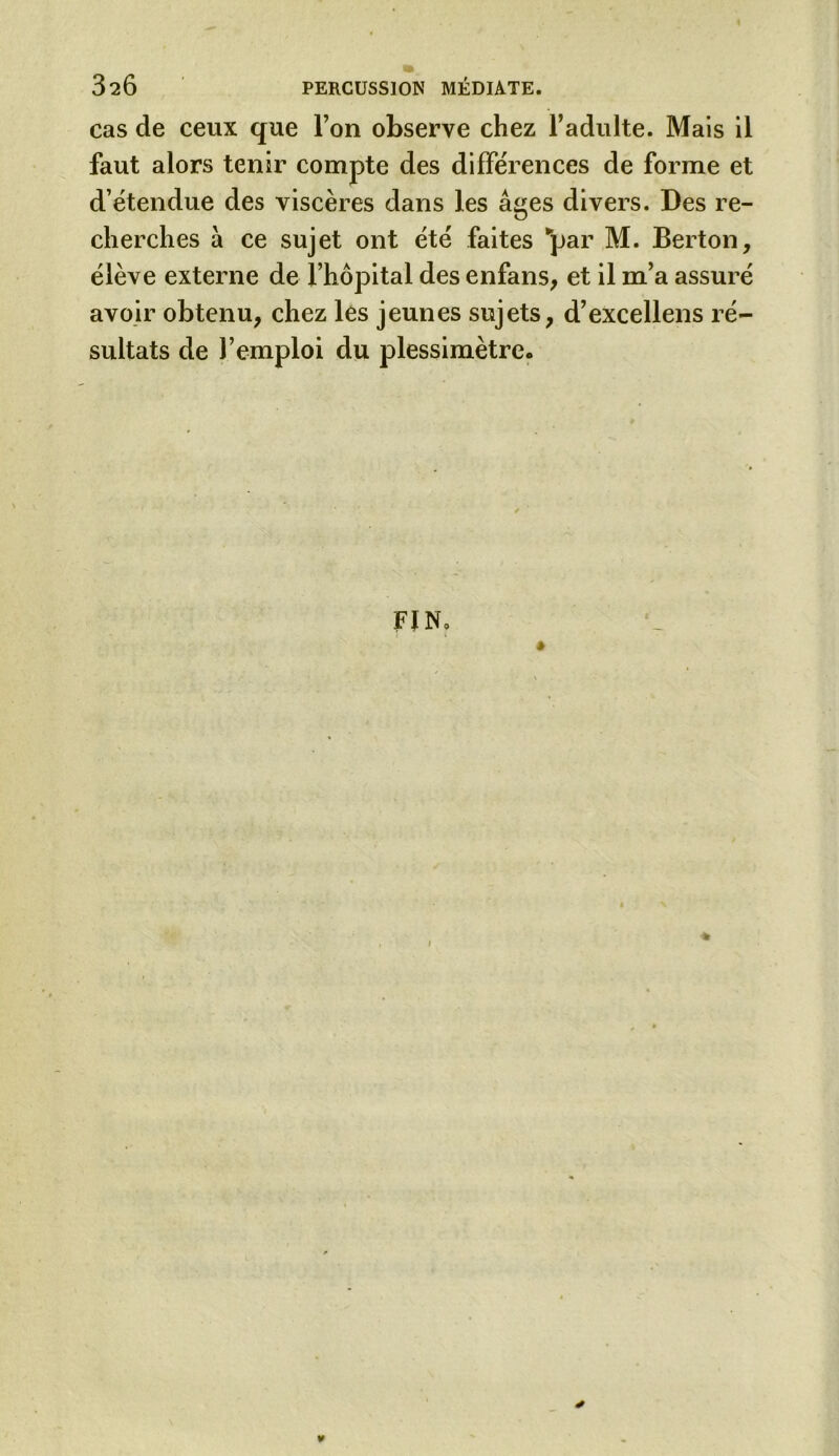 cas de ceux que Ton observe chez l’adulte. Mais il faut alors tenir compte des différences de forme et d’étendue des viscères dans les âges divers. Des re- cherches a ce sujet ont été faites “par M. Berton, élève externe de l’hôpital des enfans, et il m’a assuré avoir obtenu, chez les jeunes sujets, d’excellens ré- sultats de l’emploi du plessimètre. FJ N»