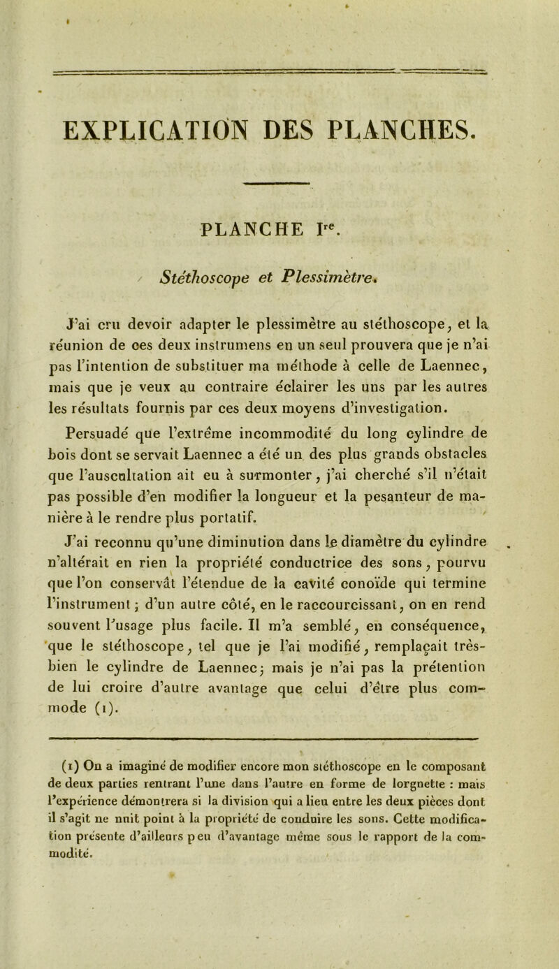 EXPLICATION DES PLANCHES. PLANCHE Ire. Stéthoscope et Plessimètre» J’ai cru devoir adapter le plessimètre au stéthoscope, el la réunion de ces deux instrumens en un seul prouvera que je n’ai pas l’intention de substituer ma méthode à celle de Laennec, mais que je veux au contraire éclairer les uns par les autres les résultats fournis par ces deux moyens d’investigation. Persuadé que l’extrême incommodité du long cylindre de bois dont se servait Laennec a été un des plus grands obstacles que l’auscultation ail eu à surmonter, j’ai cherché s’il n’était pas possible d’en modifier la longueur et la pesanteur de ma- nière à le rendre plus portatif. J’ai reconnu qu’une diminution dans le diamètre du cylindre n’altérait en rien la propriété conductrice des sons, pourvu que l’on conservât l’étendue de la cavité conoïde qui termine l’instrument ; d’un autre côté, en le raccourcissant, on en rend souvent Pusage plus facile. Il m’a semblé, en conséquence, que le stéthoscope, tel que je l’ai modifié, remplaçait très- bien le cylindre de Laennec3 mais je n’ai pas la prétention de lui croire d’autre avantage que celui d’étre plus com- mode (1). (1) On a imagine de modifier encore mon stéthoscope en le composant de deux parties rentrant Tune dans l’autre en forme de lorgnette : mais l’expérience démontrera si la division qui a lieu entre les deux pièces dont il s’agit ne nuit point à la propriété de conduire les sons. Cette modifica- tion présente d’ailleurs peu d’avantage même sous le rapport de la com- modité.
