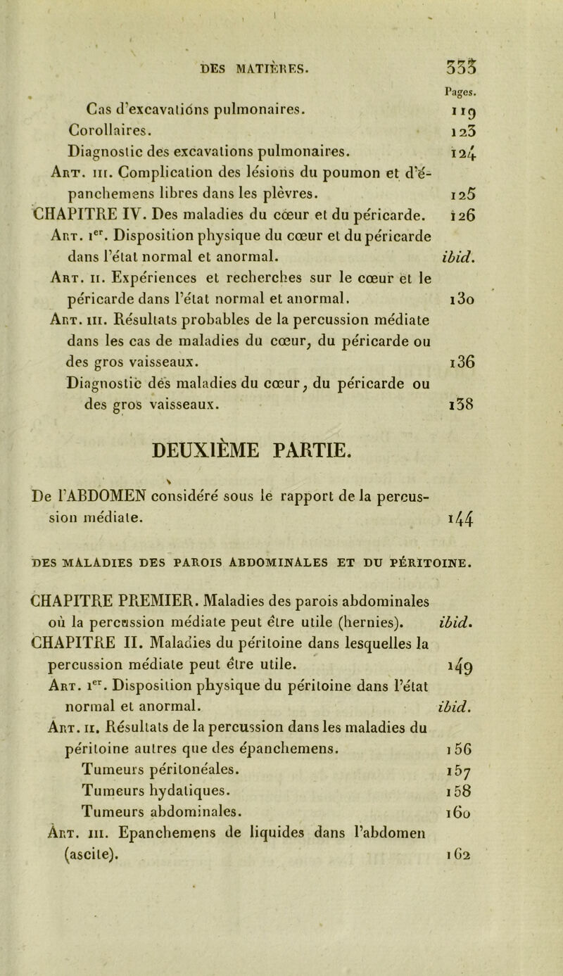 DES MATIÈRES. 335 Pages. Cas d'excavations pulmonaires. 11q Corollaires. 123 Diagnostic des excavations pulmonaires. 124 Art. iii. Complication des lésions du poumon et d’é- panchemens libres dans les plèvres. 125 CHAPITRE IV. Des maladies du cœur et du péricarde. 126 Art. ier. Disposition physique du cœur et du péricarde dans l’étal normal et anormal. ibid. Art. 11. Expériences et recherches sur le cœur et le péricarde dans l’état normal et anormal. i3o Art. iii. Résultats probables de la percussion médiate dans les cas de maladies du cœur, du péricarde ou des gros vaisseaux. i36 Diagnostic dés maladies du cœur, du péricarde ou des gros vaisseaux. i38 DEUXIÈME PARTIE. V De l’ABDOMEN considéré sous le rapport de la percus- sion médiale. i44 DES MALADIES DES PAROIS ABDOMINALES ET DU PÉRITOINE. CHAPITRE PPiEMIER. Maladies des parois abdominales où la percassion médiate peut être utile (hernies). ibid. CHAPITRE II. Maladies du péritoine dans lesquelles la percussion médiale peut être utile. 1^9 Art. ier. Disposition physique du péritoine dans l’état normal et anormal. ibid. Art. ii. Résultats de la percussion dans les maladies du péritoine autres que des épanchemens. i56 Tumeurs péritonéales. 157 Tumeurs hydatiques. i58 Tumeurs abdominales. 160 Art. iii. Epanchemens de liquides dans l’abdomen (ascite). 1G2