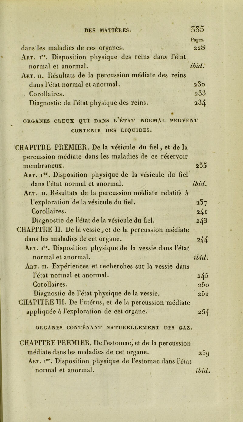 Pages. dans les maladies de ces organes. 228 Art. ier. Disposition physique des reins dans l’état normal et anormal. ibid. Art. 11. Résultats de la percussion médiate des reins dans l’état normal et anormal. 23o Corollaires. 233 Diagnostic de l’état physique des reins. 234 ORGANES CREUX QUI DANS l’ÉTAT NORMAL PEUVENT CONTENIR DES LIQUIDES. CHAPITRE PREMIER. De la vésicule du fiel, et de la percussion médiale dans les maladies de ce réservoir membraneux. 235 Art. ier. Disposition physique de la vésicule du fiel dans l’état normal et anormal. ibid. Art. il Résultats de la percussion médiale relatifs à Pexploration de la vésicule du fiel. 25; Corollaires. 241 Diagnostic de l’état de la vésicule du fiel. 243 CHAPITRE II. De la vessie,, et de la percussion médiale dans les maladies de cet organe. 2^4 Art. 1er. Disposition physique de la vessie dans l’état normal et anormal. ibid. Art. 11. Expériences et recherches sur la vessie dans l’état normal et anormal. 2^0 Corollaires. 25o Diagnostic de l’état physique de la vessie. 251 CHAPITRE III. De l’utérus, et de la percussion médiate appliquée à l’exploration de cet organe. 254 » ORGANES CONTENANT NATURELLEMENT DES GAZ. CHAPITRE PR.EM1ER. De l’estomac, et de la percussion médiale dans les maladies de cet organe. 25q Art. 1er. Disposition physique de l’estomac dans l’étal normal et anormal. ibid.