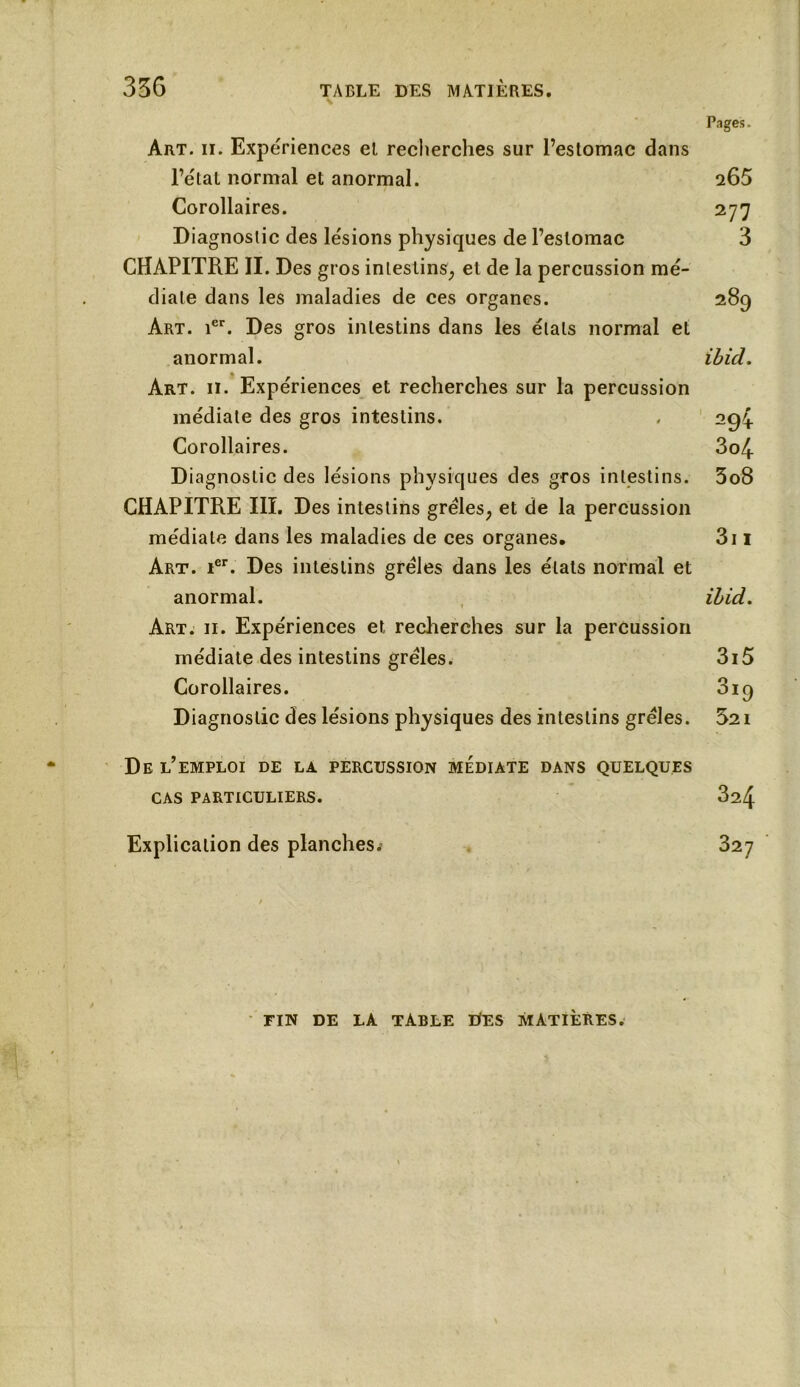 Pages. Art. ii. Expériences et recherches sur l’estomac dans l’état normal et anormal. 265 Corollaires. 277 Diagnostic des lésions physiques de l’estomac 3 CHAPITRE II. Des gros intestins, et de la percussion mé- diale dans les maladies de ces organes. 289 Art. ier. Des gros intestins dans les étals normal et anormal. ibicl. Art. 11. Expériences et recherches sur la percussion médiate des gros intestins. . 294 Corollaires. 3o4 Diagnostic des lésions physiques des gros intestins. 3o8 CHAPITRE III. Des intestins grêles, et de la percussion médiale dans les maladies de ces organes. 3i 1 Art. ier. Des intestins grêles dans les états normal et anormal. ihid. Art. ii. Expériences et recherches sur la percussion médiate des intestins grêles. 3i5 Corollaires. 3iq Diagnostic des lésions physiques des intestins grêles. 521 De l’emploi de la percussion médiate dans quelques CAS PARTICULIERS. 324 Explication des planches.- 327 ÏTN DE LA TABLE DES MATIÈRES.