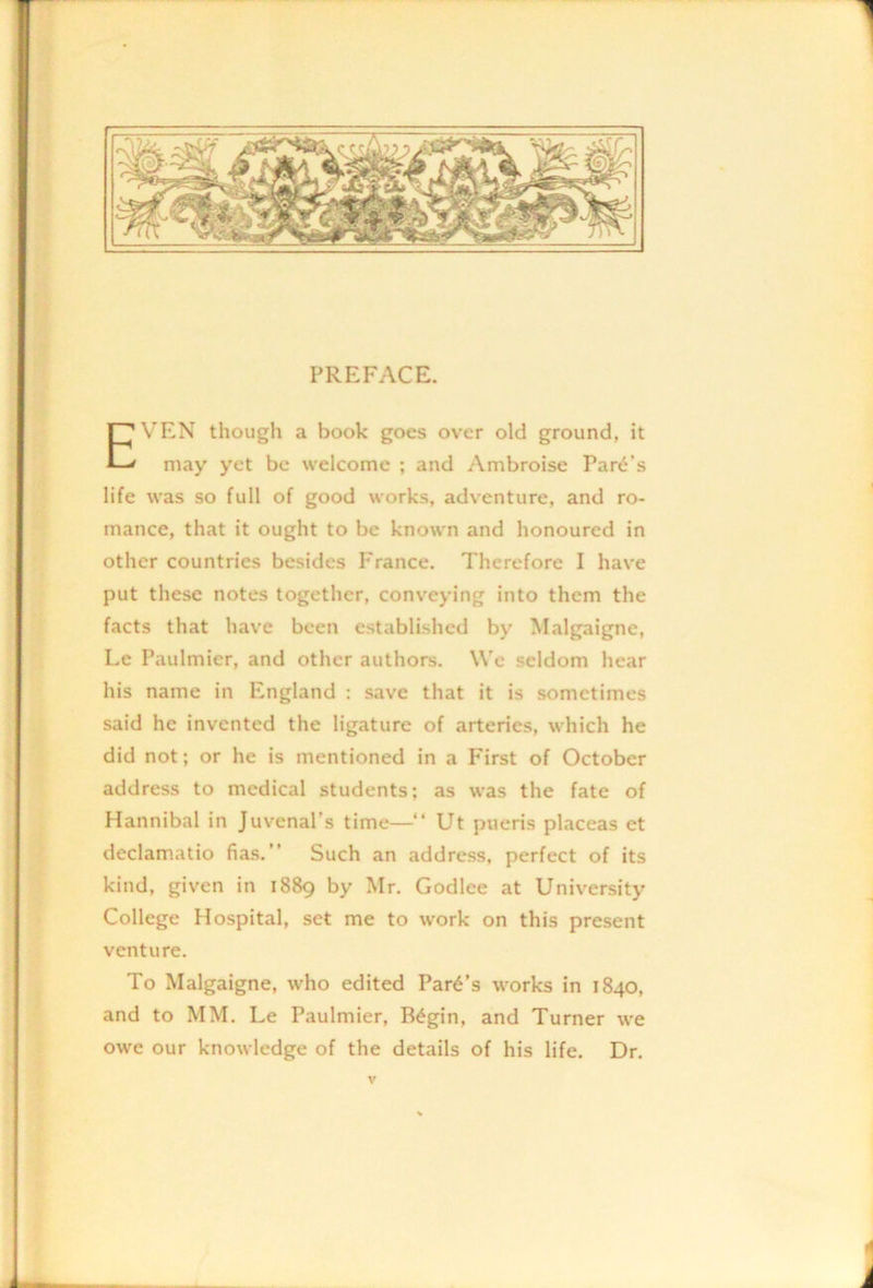 PREFACE. VEN though a book goes over old ground, it may yet be welcome ; and Ambroise Park’s life was so full of good works, adventure, and ro- mance, that it ought to be known and honoured in other countries besides France. Therefore I have put these notes together, conveying into them the facts that have been established by Malgaigne, Le Paulmier, and other authors. We seldom hear his name in England : save that it is sometimes said he invented the ligature of arteries, which he did not; or he is mentioned in a First of October address to medical students; as was the fate of Hannibal in Juvenal’s time—“ Ut pueris placeas et declamatio fias.” Such an address, perfect of its kind, given in 1889 by Mr. Godlee at University College Hospital, set me to work on this present venture. To Malgaigne, who edited Park’s works in 1840, and to MM. Le Paulmier, B^gin, and Turner we owe our knowledge of the details of his life. Dr.