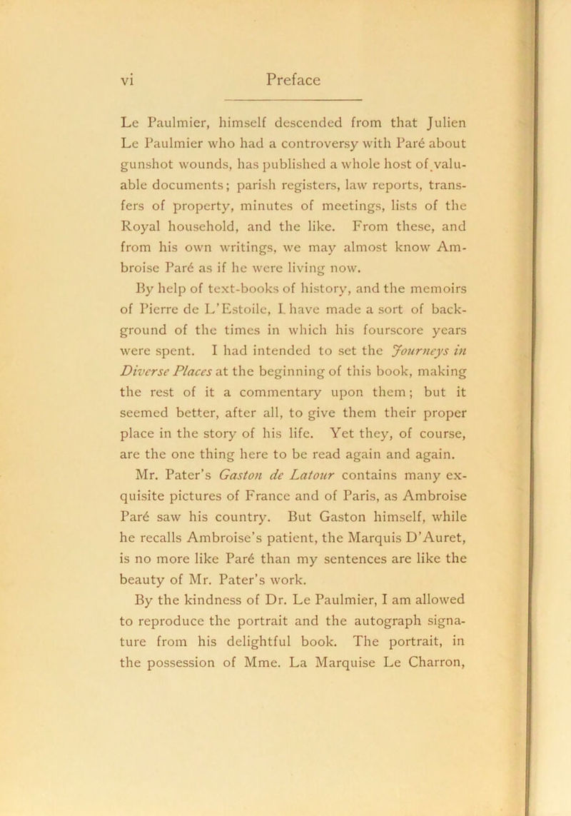 Le Paulmier, himself descended from that Julien Le Paulmier who had a controversy with Par6 about gunshot wounds, has published a whole host of,valu- able documents; parish registers, law reports, trans- fers of property, minutes of meetings, lists of the Royal household, and the like. From these, and from his own writings, we may almost know Am- broise Par6 as if he were living now. l^y help of text-books of history, and the memoirs of Pierre de L’Estoile, I. have made a sort of back- ground of the times in which his fourscore years were spent. I had intended to set the Journeys in Diverse Places Tit the beginning of tliis book, making the rest of it a commentary upon them; but it seemed better, after all, to give them their proper place in the story of his life. Yet they, of course, are the one thing here to be read again and again. Mr. Pater’s Gaston de Latour contains many ex- quisite pictures of France and of Paris, as Ambroise Par^ saw his country. But Gaston himself, while he recalls Ambroise’s patient, the Marquis D’Auret, is no more like Par^ than my sentences are like the beauty of Mr. Pater’s work. By the kindness of Dr. Le Paulmier, I am allowed to reproduce the portrait and the autograph signa- ture from his delightful book. The portrait, in the possession of Mme. La Marquise Le Charron,