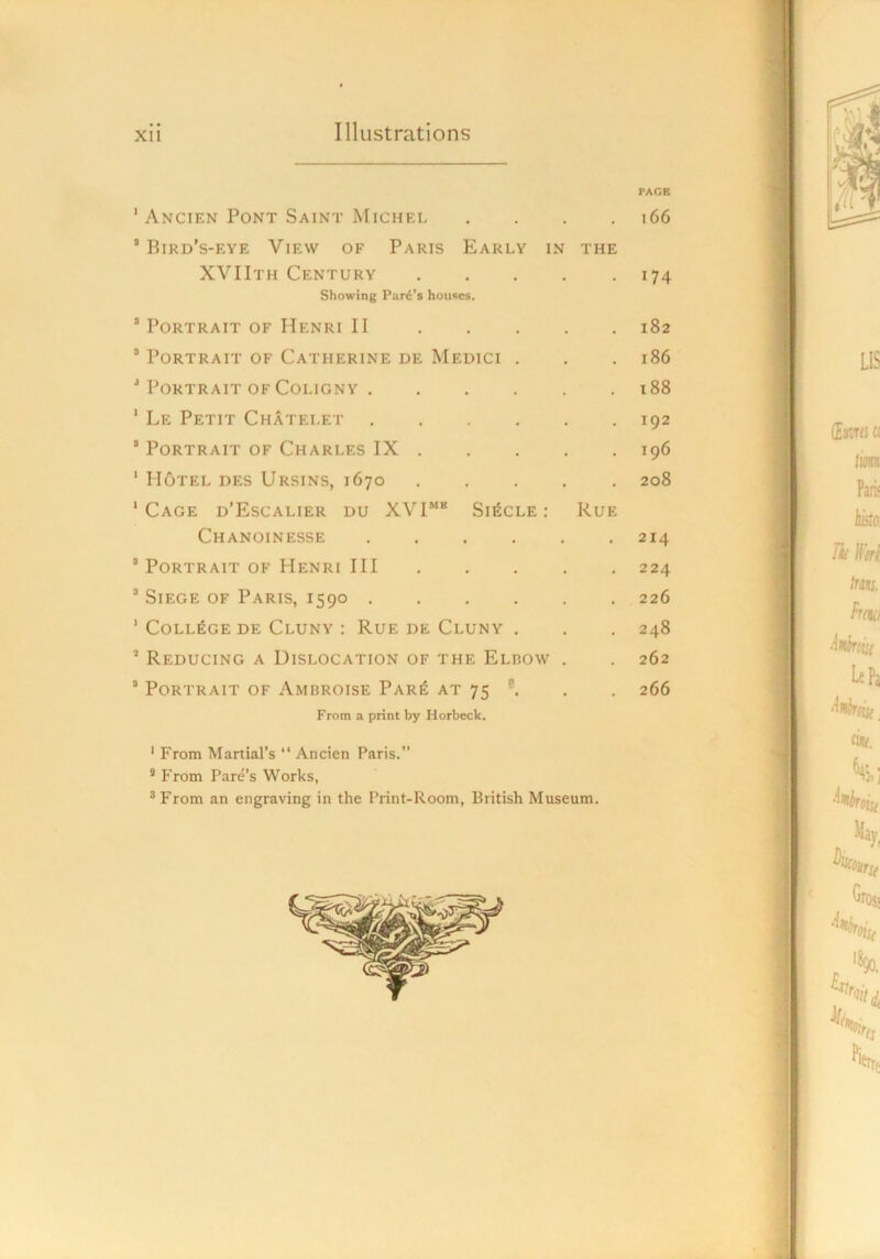 PAGE ' Ancien Pont Saint Michei 166 ’Bird’s-eye View of Paris Early in the XVIIth Century 174 Showing Part's houses. ’ Portrait of Henri II 182 ’ Portrait of Catherine de Medici . . . 186 ’ Portrait OF CoLiGNY 188 ' Le Petit Chatelet 192 ’ Portrait of Charles IX 196 ’ Hotel des Ursins, 1670 ..... 208 ‘Cage d’Escalier du XVI““ Single: Rue Chanoinesse 214 ’ Portrait of Henri III 224 ’ Siege of Paris, 1590 226 ' College de Cluny : Rue de Cluny . . . 248 ’ Reducing a Dislocation of the Elbow . . 262 ’ Portrait of Ambroise Par6 at 75 . . 266 From a print by Horbeck. ' From Martial’s “ Ancien Paris.” * P'rom Fare’s Works, * From an engraving in the Print-Room, British Museum.