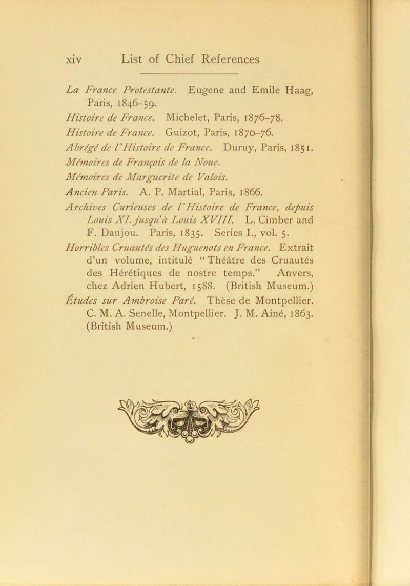 La France Protestante. Eugene and Emile Haag, Paris, 1846-59. Histoire de France. Michelet, Paris, 1876-78. Histoire de France. Guizot, Paris, 1870-76. Abrdgd de VHistoire dc France. Duruy, Paris, 1851. Mi'moires de Franqois dc la None. Mi'moires dc Marguerite de Valois. Ancien Paris. A. P. Martial, Paris, 1866. Archives Curieuses de FHistoire de France, dcpiiis Louis XI. jusquh Louis XVIII. L. Cimber and F. Danjou. Paris, 1835. Series I., vol. 5. Horribles Cruaut^s des Huguenots cn France. Extrait d’un volume, intituR “Th(§atre des Cruaut^s des H^r^tiques de nostre temps.” Anvers, chez Adrien Hubert, 1588. (British Museum.) ^.tildes sur Ambroise Parc. These de Montpellier. C. M. A. Senelle, Montpellier. J. M. Ain6, 1863. (British Museum.) ,