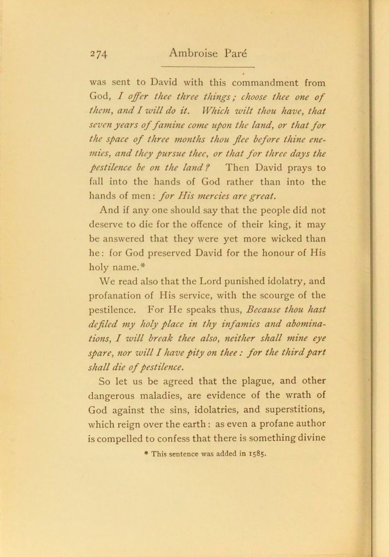 was sent to David with this commandment from God, / offer thee three thmgs; choose thee one of them, and I will do it. Which wilt thou have, that seven years of famine come upon the la?id, or that for the space of three months thou flee before thine ene- mies, and they pursue thee, or that for three days the pestilence be on the land? Then David prays to fall into the hands of God rather than into the hands of men: for His mercies are great. And if any one should say that the people did not deserve to die for the offence of their king, it may be answered that they were yet more wicked than he: for God preserved David for the honour of His holy name,* We read also that the Lord punished idolatry, and profanation of His service, with the scourge of the pestilence. For He speaks thus. Because thou hast defiled my holy place in thy infamies and abomina- tions, I will break thee also, 7ieither shall 7nine eye spare, nor will I have pity on thee : for the third part shall die of pestilence. So let us be agreed that the plague, and other dangerous maladies, are evidence of the wrath of God against the sins, idolatries, and superstitions, which reign over the earth: as even a profane author is compelled to confess that there is something divine