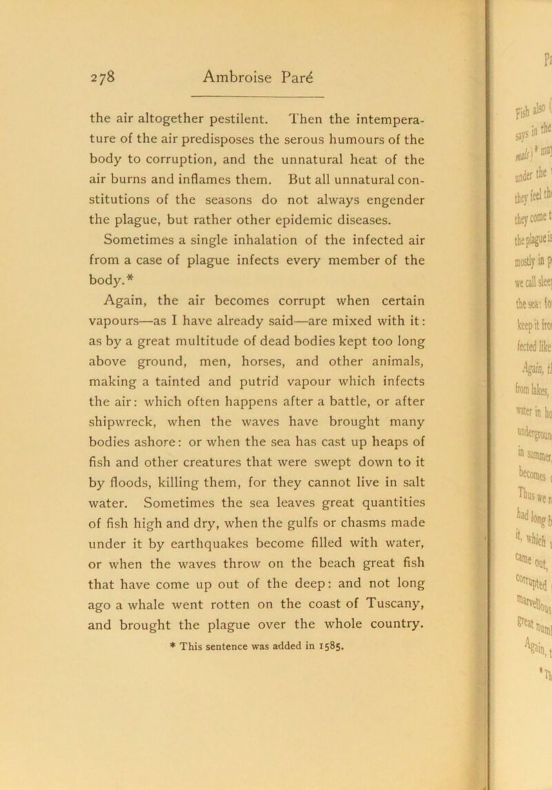 the air altogether pestilent. Then the intempera- ture of the air predisposes the serous humours of the body to corruption, and the unnatural heat of the air burns and inflames them. But all unnatural con- stitutions of the seasons do not always engender the plague, but rather other epidemic diseases. Sometimes a single inhalation of the infected air from a case of plague infects every member of the body.* Again, the air becomes corrupt when certain vapours—as I have already said—are mixed with it: as by a great multitude of dead bodies kept too long above ground, men, horses, and other animals, making a tainted and putrid vapour which infects the air: which often happens after a battle, or after shipwreck, when the waves have brought many bodies ashore: or when the sea has cast up heaps of fish and other creatures that were swept down to it by floods, killing them, for they cannot live in salt water. Sometimes the sea leaves great quantities of fish high and dry, when the gulfs or chasms made under it by earthquakes become filled with water, or when the waves throw on the beach great fish that have come up out of the deep: and not long ago a whale went rotten on the coast of Tuscany, and brought the plague over the whole country.