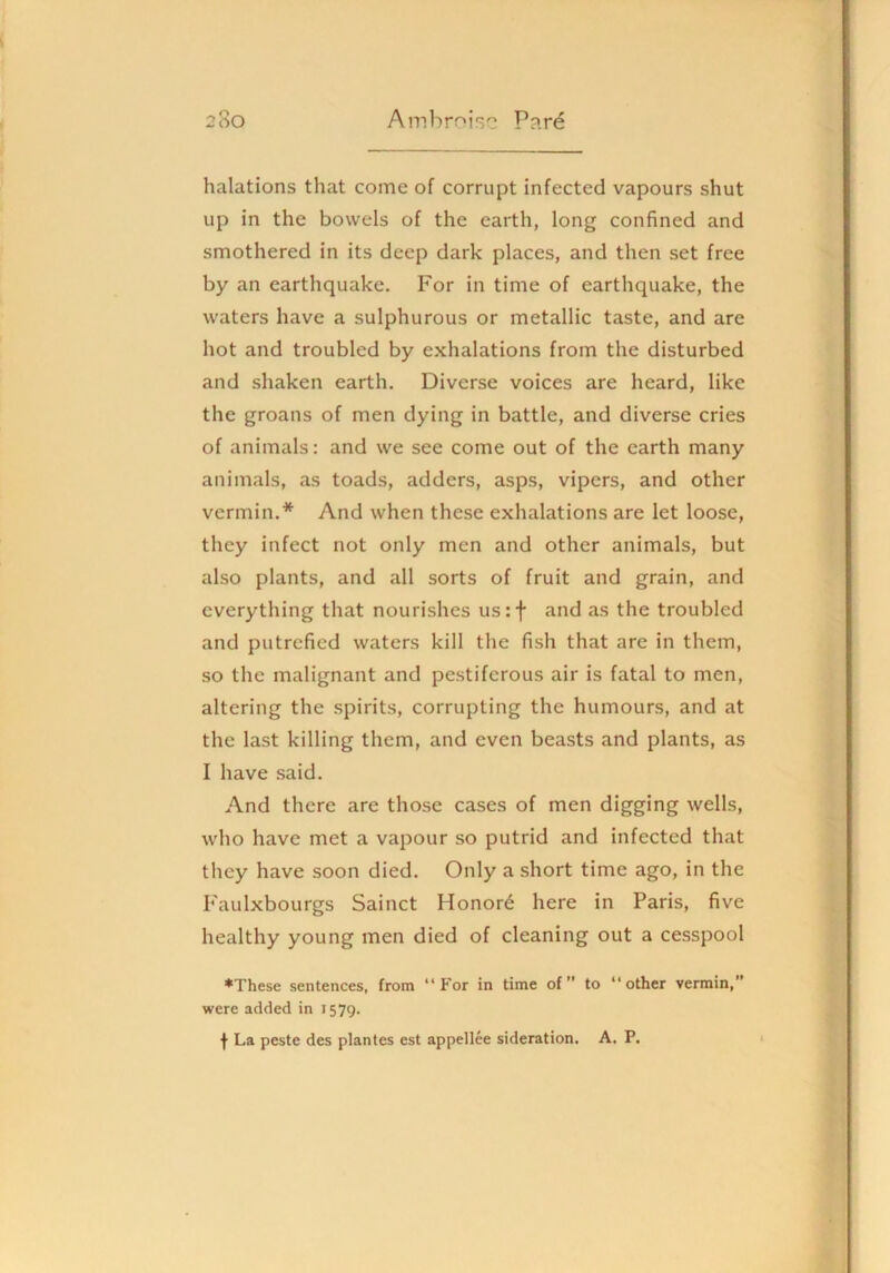 halations that come of corrupt infected vapours shut up in the bowels of the earth, long confined and smothered in its deep dark places, and then set free by an earthquake. For in time of earthquake, the waters have a sulphurous or metallic taste, and are hot and troubled by exhalations from the disturbed and shaken earth. Diverse voices are heard, like the groans of men dying in battle, and diverse cries of animals: and we see come out of the earth many animals, as toads, adders, asps, vipers, and other vermin.* And when these exhalations are let loose, they infect not only men and other animals, but also plants, and all sorts of fruit and grain, and everything that nourishes us:f and as the troubled and putrefied waters kill the fish that are in them, so the malignant and pestiferous air is fatal to men, altering the spirits, corrupting the humours, and at the last killing them, and even beasts and plants, as I have .said. And there are those cases of men digging wells, who have met a vapour so putrid and infected that they have soon died. Only a short time ago, in the Faulxbourgs Sainct Honors here in Paris, five healthy young men died of cleaning out a cesspool ♦These sentences, from “For in time of” to “other vermin, were added in 1579. •(• La peste des plantes est appellee sideration. A. P.