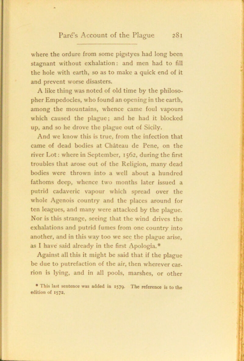 where the ordure from some pigstyes had long been stagnant without exhalation: and men had to fill the hole with earth, so as to make a quick end of it and prevent worse disasters. A like thing was noted of old time by the philoso- pher Empedocles, who found an opening in the earth, among the mountains, whence came foul vapours which caused the plague; and he had it blocked up, and so he drove the plague out of Sicily. And we know this is true, from the infection that came of dead bodies at Chateau de Pene, on the river Lot: where in September, 1562, during the first troubles that arose out of the Religion, many dead bodies were thrown into a well about a hundred fathoms deep, whence two months later issued a putrid cadaveric vapour which spread over the whole Agenois country and the places around for ten leagues, and many were attacked by the plague. Nor is this strange, seeing that the wind drives the exhalations and putrid fumes from one country into another, and in this way too we see the plague arise, as I have said already in the first Apologia.* Against all this it might be said that if the plague be due to putrefaction of the air, then wherever car- rion is lying, and in all pools, marshes, or other * This last sentence was added in 1579. The reference is to the edition of 1572.