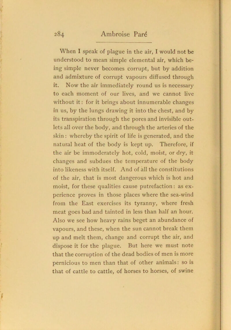 When I speak of plague in the air, I would not be understood to mean simple elemental air, which be- ing simple never becomes corrupt, but by addition and admixture of corrupt vapours diffused through it. Now the air immediately round us is necessary to each moment of our lives, and we cannot live without it: for it brings about innumerable changes in us, by the lungs drawing it into the chest, and by its transpiration through the pores and invisible out- lets all over the body, and through the arteries of the skin : whereby the spirit of life is generated, and the natural heat of the body is kept up. Therefore, if the air be immoderately hot, cold, moist, or dry, it changes and subdues the temperature of the body into likeness with itself. And of all the constitutions of the air, that is most dangerous which is hot and moist, for these qualities cause putrefaction; as ex- perience proves in those places where the sea-wind from the East exercises its tyranny, where fresh meat goes bad and tainted in less than half an hour. Also we see how heavy rains beget an abundance of vapours, and these, when the sun cannot break them up and melt them, change and corrupt the air, and dispose it for the plague. But here we must note that the corruption of the dead bodies of men is more pernicious to men than that of other animals: so is that of cattle to cattle, of horses to horses, of swine