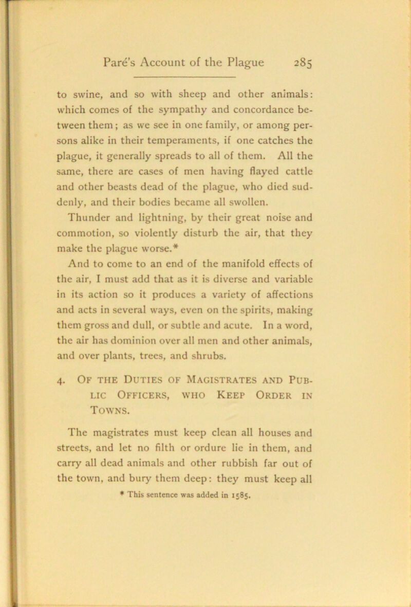 to swine, and so with sheep and other animals: which comes of the sympathy and concordance be- tween them; as we see in one family, or among per- sons alike in their temperaments, if one catches the plague, it generally spreads to all of them. All the same, there are cases of men having flayed cattle and other beasts dead of the plague, who died sud- denly, and their bodies became all swollen. Thunder and lightning, by their great noise and commotion, so violently disturb the air, that they make the plague worse.* And to come to an end of the manifold effects of the air, I must add that as it is diverse and variable in its action so it produces a variety of affections and acts in several ways, even on the spirits, making them gross and dull, or subtle and acute. In a word, the air has dominion over all men and other animals, and over plants, trees, and shrubs. 4. Of the Duties of Magistrates and Pub- lic Officers, who Keep Order in Towns. The magistrates must keep clean all houses and streets, and let no filth or ordure lie in them, and carry all dead animals and other rubbish far out of the town, and bury them deep: they must keep all ♦ This sentence was added in 1585.