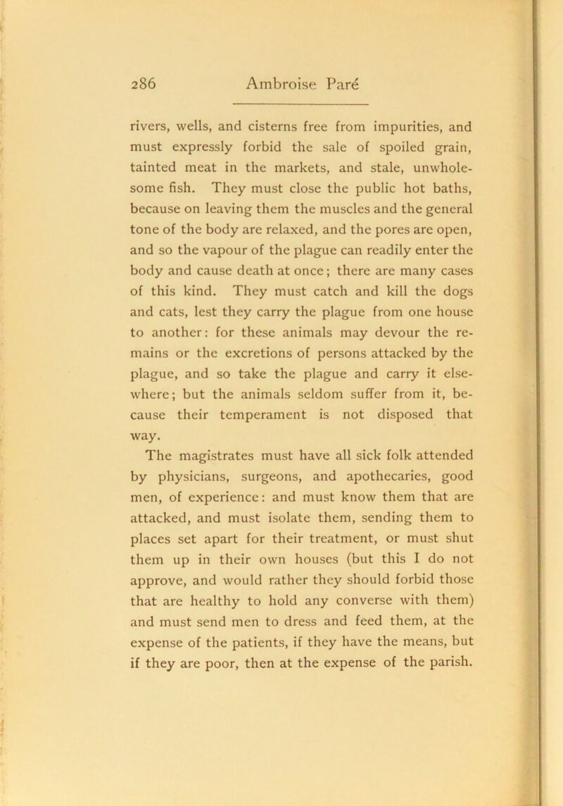 rivers, wells, and cisterns free from impurities, and must expressly forbid the sale of spoiled grain, tainted meat in the markets, and stale, unwhole- some fish. They must close the public hot baths, because on leaving them the muscles and the general tone of the body are relaxed, and the pores are open, and so the vapour of the plague can readily enter the body and cause death at once; there are many cases of this kind. They must catch and kill the dogs and cats, lest they carry the plague from one house to another: for these animals may devour the re- mains or the excretions of persons attacked by the plague, and so take the plague and carry it else- where; but the animals seldom suffer from it, be- cause their temperament is not disposed that way. The magistrates must have all sick folk attended by physicians, surgeons, and apothecaries, good men, of experience: and must know them that are attacked, and must isolate them, sending them to places set apart for their treatment, or must shut them up in their own houses (but this I do not approve, and would rather they should forbid those that are healthy to hold any converse with them) and must send men to dress and feed them, at the expense of the patients, if they have the means, but if they are poor, then at the expense of the parish.