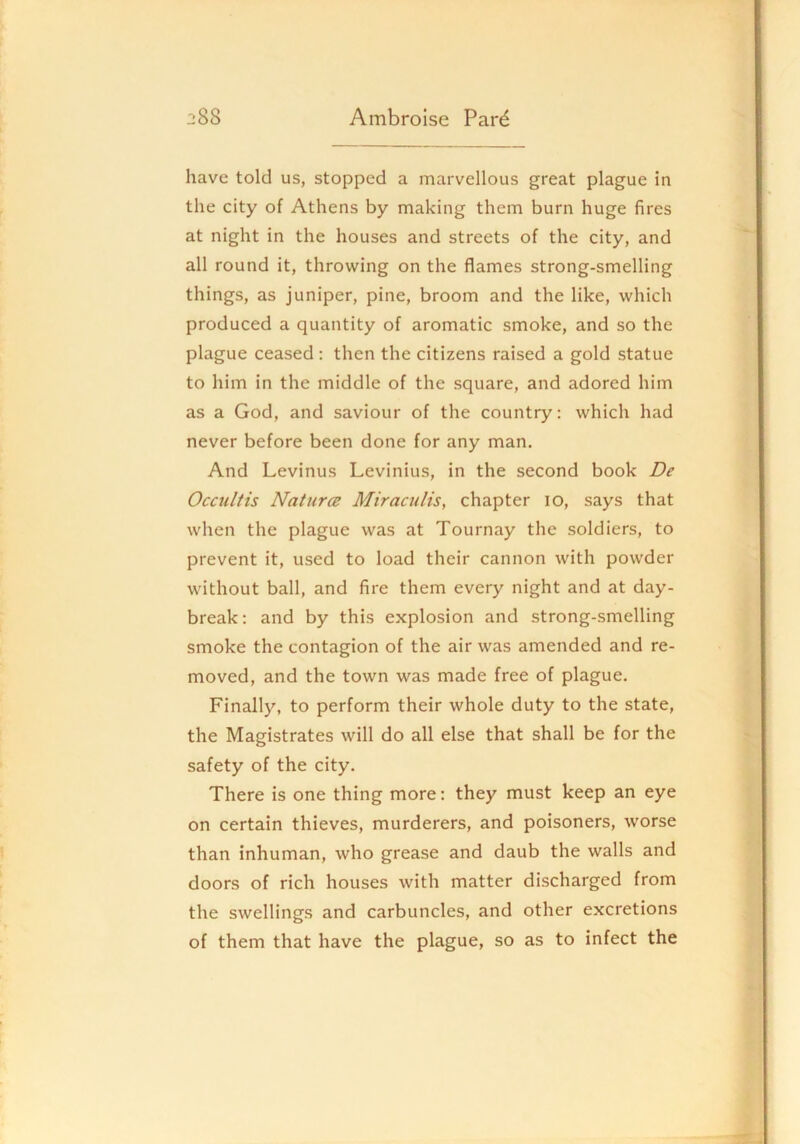 have told us, stopped a marvellous great plague in the city of Athens by making them burn huge fires at night in the houses and streets of the city, and all round it, throwing on the flames strong-smelling things, as juniper, pine, broom and the like, which produced a quantity of aromatic smoke, and so the plague ceased : then the citizens raised a gold statue to him in the middle of the square, and adored him as a God, and saviour of the country: which had never before been done for any man. And Levinus Levinius, in the second book De Occultis Nature Miraculis, chapter lo, says that when the plague was at Tournay the soldiers, to prevent it, used to load their cannon with powder without ball, and fire them every night and at day- break; and by this explosion and strong-smelling smoke the contagion of the air was amended and re- moved, and the town was made free of plague. Finally, to perform their whole duty to the state, the Magistrates will do all else that shall be for the safety of the city. There is one thing more: they must keep an eye on certain thieves, murderers, and poisoners, worse than inhuman, who grease and daub the walls and doors of rich houses with matter discharged from the swellings and carbuncles, and other excretions of them that have the plague, so as to infect the