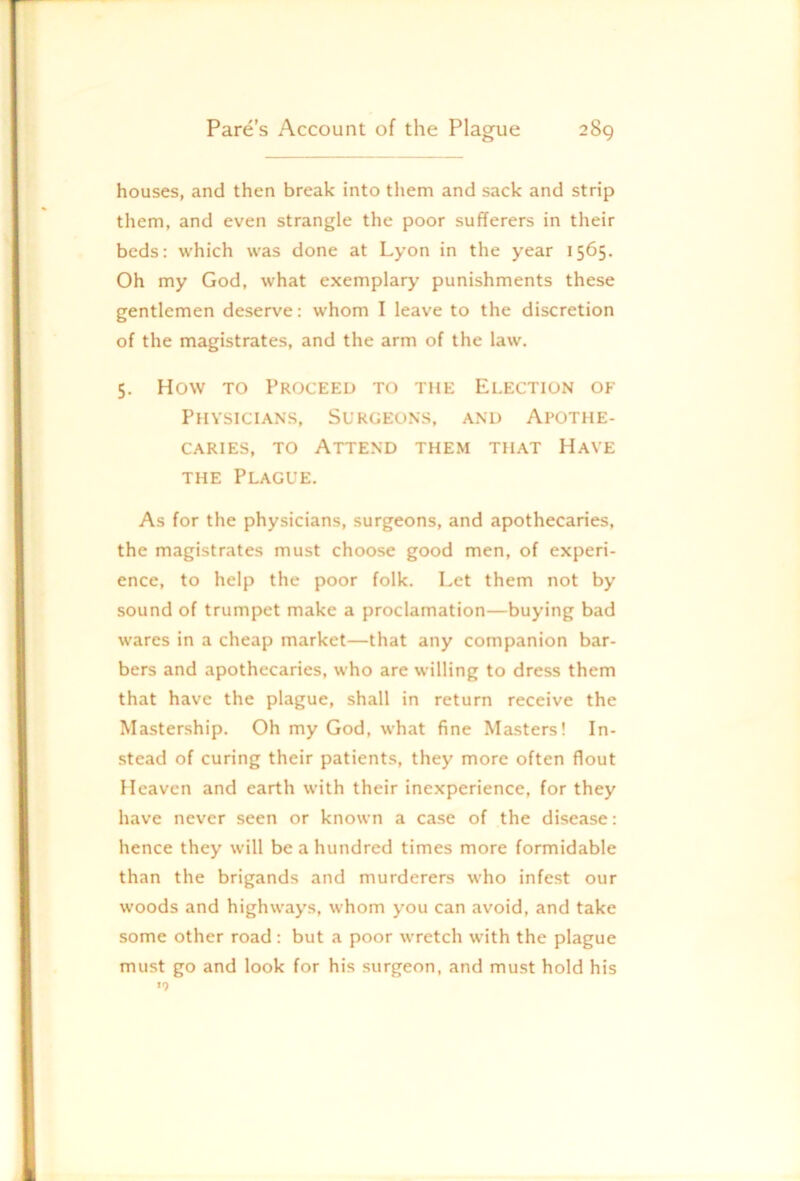 houses, and then break into them and sack and strip them, and even strangle the poor sufferers in their beds: which was done at Lyon in the year 1565. Oh my God, what exemplary punishments these gentlemen deserve: whom I leave to the discretion of the magistrates, and the arm of the law. 5. How TO Proceed to the Election of Physicians, Surgeons, and Apothe- caries, TO Attend them that Have THE Plague. As for the physicians, surgeons, and apothecaries, the magistrates must choose good men, of experi- ence, to help the poor folk. Let them not by sound of trumpet make a proclamation—buying bad wares in a cheap market—that any companion bar- bers and apothecaries, who are willing to dress them that have the plague, shall in return receive the Mastership. Oh my God, what fine Masters! In- stead of curing their patients, they more often flout Heaven and earth with their inexperience, for they have never seen or known a case of the disease: hence they will be a hundred times more formidable than the brigands and murderers who infest our woods and highways, whom you can avoid, and take some other road: but a poor wretch with the plague must go and look for his surgeon, and must hold his