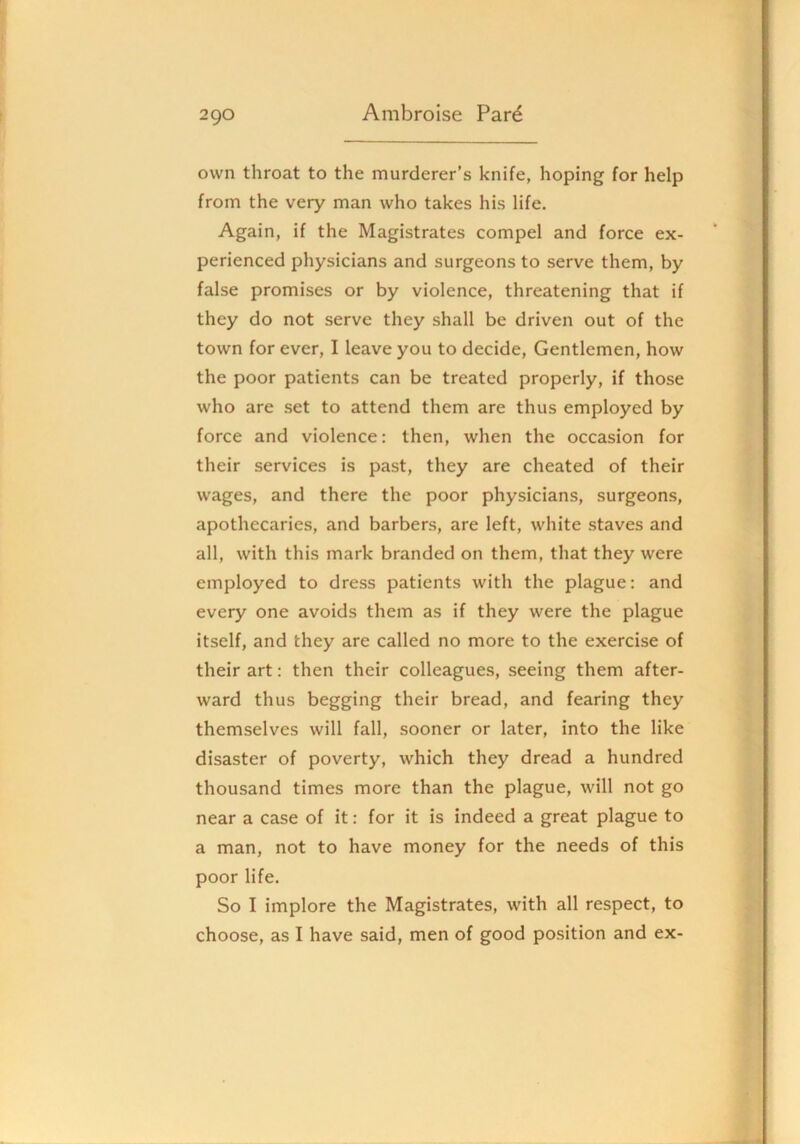 own throat to the murderer’s knife, hoping for help from the very man who takes his life. Again, if the Magistrates compel and force ex- perienced physicians and surgeons to serve them, by false promises or by violence, threatening that if they do not serve they shall be driven out of the town for ever, I leave you to decide. Gentlemen, how the poor patients can be treated properly, if those who are set to attend them are thus employed by force and violence: then, when the occasion for their services is past, they are cheated of their wages, and there the poor physicians, surgeons, apothecaries, and barbers, are left, white staves and all, with this mark branded on them, that they were employed to dress patients with the plague: and every one avoids them as if they were the plague itself, and they are called no more to the exercise of their art: then their colleagues, seeing them after- ward thus begging their bread, and fearing they themselves will fall, sooner or later, into the like disaster of poverty, which they dread a hundred thousand times more than the plague, will not go near a case of it: for it is indeed a great plague to a man, not to have money for the needs of this poor life. So I implore the Magistrates, with all respect, to choose, as I have said, men of good position and ex-