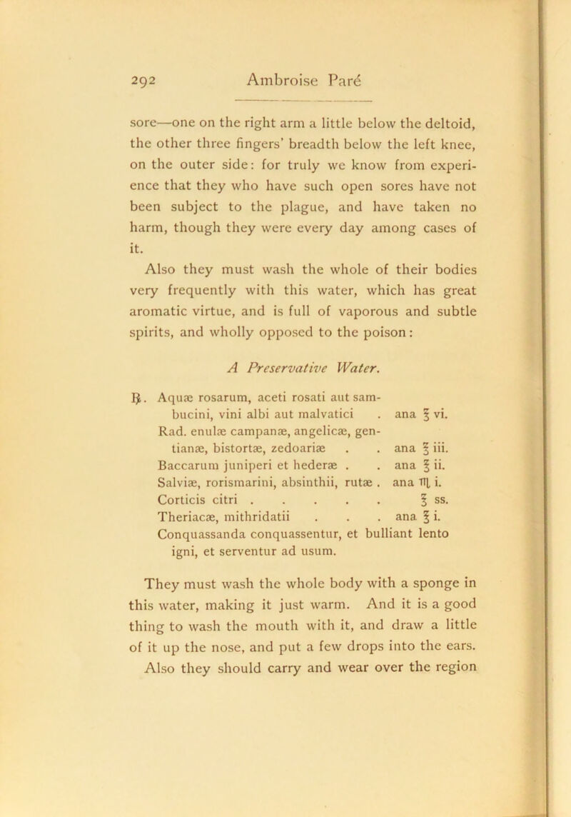sore—one on the right arm a little below the deltoid, the other three fingers’ breadth below the left knee, on the outer side: for truly we know from experi- ence that they who have such open sores have not been subject to the plague, and have taken no harm, though they were every day among cases of it. Also they must wash the whole of their bodies very frequently with this water, which has great aromatic virtue, and is full of vaporous and subtle spirits, and wholly opposed to the poison: A Preservative Water. IJ. Aquae rosarum, aceti rosati aut sam- bucini, vini albi aut malvatici . ana | vi. Rad. enulae campanae, angelicae, gen- tianae, bistortae, zedoariae . . ana Baccarum juniperi et hederK . . ana Salviae, rorismarini, absinthii, rutae . ana Corticis citri Theriacae, mithridatii . . . ana 5 i- Conquassanda conquassentur, et bulliant lento igni, et serventur ad usum. liii. I ii. TTli. ! ss. They must wash the whole body with a sponge in this water, making it just warm. And it is a good thing to wash the mouth with it, and draw a little of it up the nose, and put a few drops into the ears. Also they should carry and wear over the region