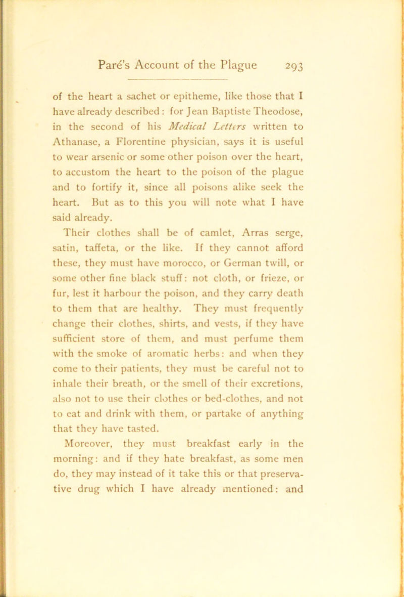 of the heart a sachet or epitheme, like those that I have already described: for Jean Baptiste Theodose, in the second of his Medical Letters written to Athanase, a Florentine physician, says it is useful to wear arsenic or some other poison over the heart, to accustom the heart to the poison of the plague and to fortify it, since all poisons alike seek the heart. But as to this you will note what I have said already. Their clothes shall be of camlet, Arras serge, satin, taffeta, or the like. If they cannot afford these, they must have morocco, or German twill, or some other fine black stuff: not cloth, or frieze, or fur, lest it harbour the poison, and they carry death to them that are healthy. They must frequently change their clothes, shirts, and vests, if they have sufficient store of them, and must perfume them with the smoke of aromatic herbs; and when they come to their patients, they must be careful not to inhale their breath, or the smell of their excretions, also not to use their clothes or bed-clothes, and not to eat and drink with them, or partake of anything that they have tasted. Moreover, they must breakfast early in the morning: and if they hate breakfast, as some men do, they may instead of it take this or that preserva- tive drug which I have already mentioned: and
