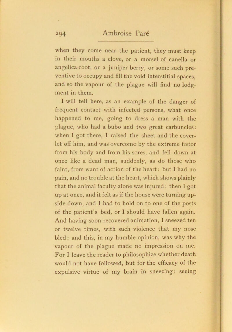 when they come near the patient, they must keep in their mouths a clove, or a morsel of canella or angelica-root, or a juniper berry, or some such pre- ventive to occupy and fill the void interstitial spaces, and so the vapour of the plague will find no lodg- ment in them. I will tell here, as an example of the danger of frequent contact with infected persons, what once happened to me, going to dress a man with the plague, who had a bubo and two great carbuncles: when I got there, I raised the sheet and the cover- let off him, and was overcome by the extreme foetor from his body and from his sores, and fell down at once like a dead man, suddenly, as do those who faint, from want of action of the heart; but I had no pain, and no trouble at the heart, which shows plainly that the animal faculty alone was injured : then I got up at once, and it felt as if the house were turning up- side down, and I had to hold on to one of the posts of the patient’s bed, or I should have fallen again. And having soon recovered animation, I sneezed ten or twelve times, with such violence that my nose bled: and this, in my humble opinion, was why the vapour of the plague made no impression on me. For I leave the reader to philosophize whether death would not have followed, but for the efficacy of the expulsive virtue of my brain in sneezing: seeing