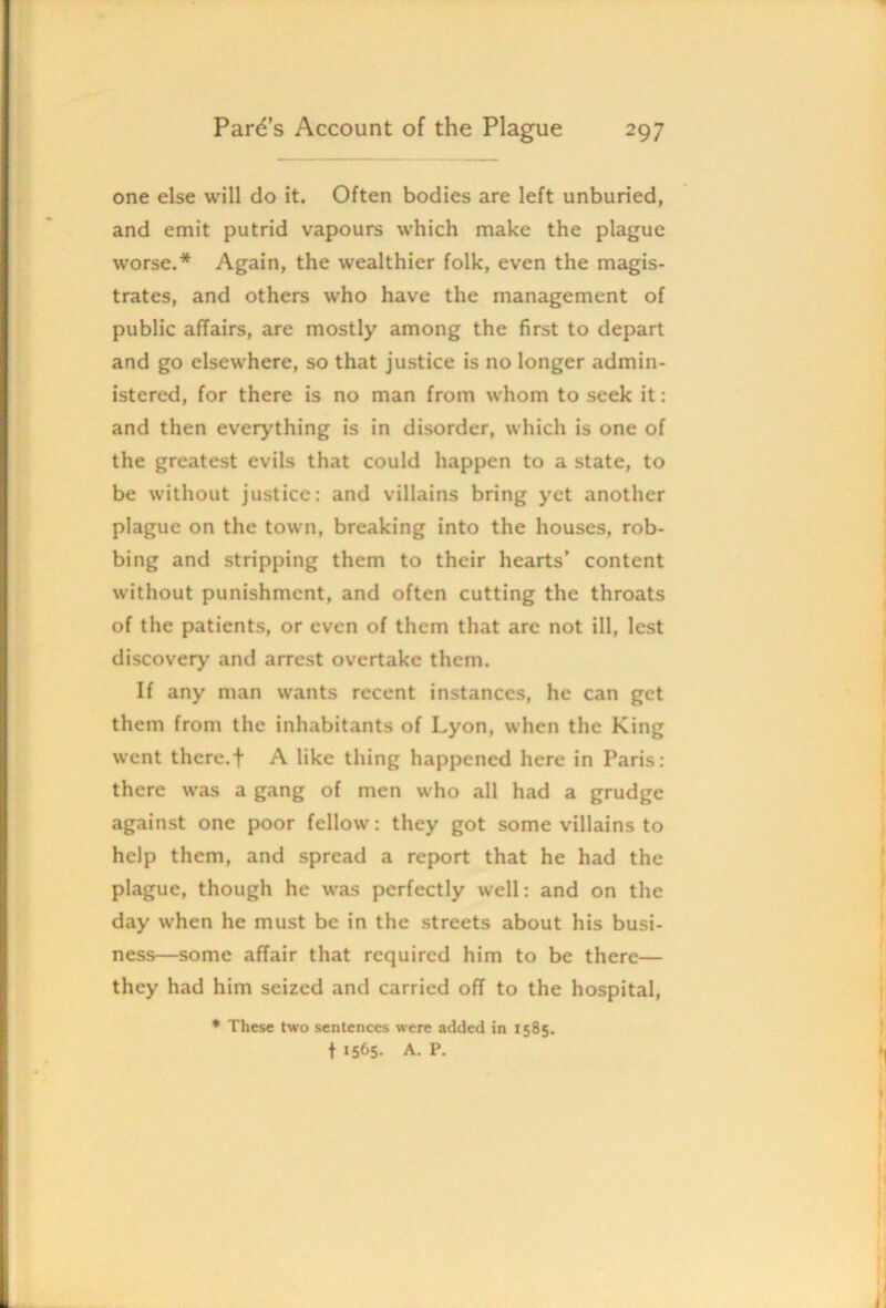 one else will do it. Often bodies are left unburied, and emit putrid vapours which make the plague worse.* Again, the wealthier folk, even the magis- trates, and others who have the management of public affairs, are mostly among the first to depart and go elsewhere, so that justice is no longer admin- istered, for there is no man from whom to seek it: and then everything is in disorder, which is one of the greatest evils that could happen to a state, to be without justice: and villains bring yet another plague on the town, breaking into the houses, rob- bing and stripping them to their hearts’ content without punishment, and often cutting the throats of the patients, or even of them that are not ill, lest discovery and arrest overtake them. If any man wants recent instances, he can get them from the inhabitants of Lyon, when the King went there.t A like thing happened here in Paris: there was a gang of men who all had a grudge against one poor fellow: they got some villains to help them, and spread a report that he had the plague, though he was perfectly well: and on the day when he must be in the streets about his busi- ness—some affair that required him to be there— they had him seized and carried off to the hospital, ♦ These two sentences were added in 1585. t 1565. A. P.