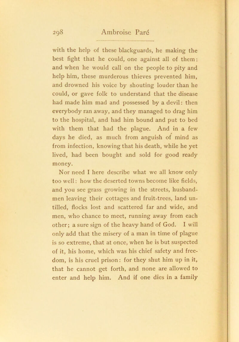with the help of these blackguards, he making the best fight that he could, one against all of them: and when he would call on the people to pity and help him, these murderous thieves prevented him, and drowned his voice by shouting louder than he could, or gave folk to understand that the disease had made him mad and possessed by a devil: then everybody ran away, and they managed to drag him to the hospital, and had him bound and put to bed with them that had the plague. And in a few * days he died, as much from anguish of mind as from infection, knowing that his death, while he yet lived, had been bought and sold for good ready money. Nor need I here describe what we all know only too well: how the deserted towns become like fields, and you see grass growing in the streets, husband- men leaving their cottages and fruit-trees, land un- tilled, flocks lost and scattered far and wide, and men, who chance to meet, running away from each other; a sure sign of the heavy hand of God. I will only add that the misery of a man in time of plague is so extreme, that at once, when he is but suspected of it, his home, which was his chief safety and free- dom, is his cruel prison: for they shut him up in it, that he cannot get forth, and none are allowed to enter and help him. And if one dies in a family