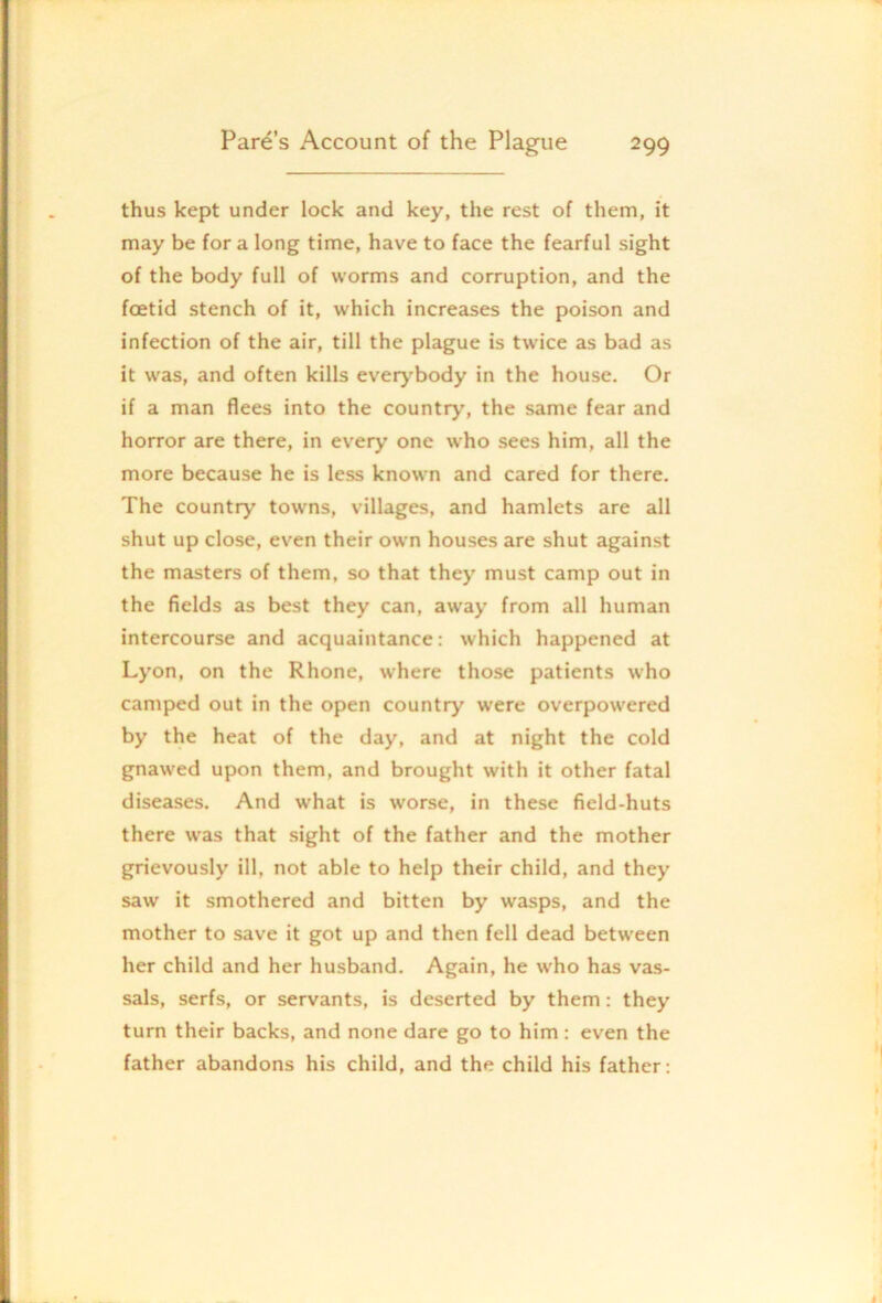 thus kept under lock and key, the rest of them, it may be for a long time, have to face the fearful sight of the body full of worms and corruption, and the foetid stench of it, which increases the poison and infection of the air, till the plague is twice as bad as it was, and often kills everj'body in the house. Or if a man flees into the country, the same fear and horror are there, in every one who sees him, all the more because he is less known and cared for there. The country towns, villages, and hamlets are all shut up close, even their own houses are shut against the masters of them, so that they must camp out in the fields as best they can, away from all human intercourse and acquaintance: which happened at Lj'on, on the Rhone, where those patients who camped out in the open country were overpowered by the heat of the day, and at night the cold gnawed upon them, and brought with it other fatal diseases. And what is worse, in these field-huts there w'as that sight of the father and the mother grievously ill, not able to help their child, and they saw it smothered and bitten by wasps, and the mother to save it got up and then fell dead between her child and her husband. Again, he who has vas- sals, serfs, or servants, is deserted by them: they turn their backs, and none dare go to him : even the father abandons his child, and the child his father: