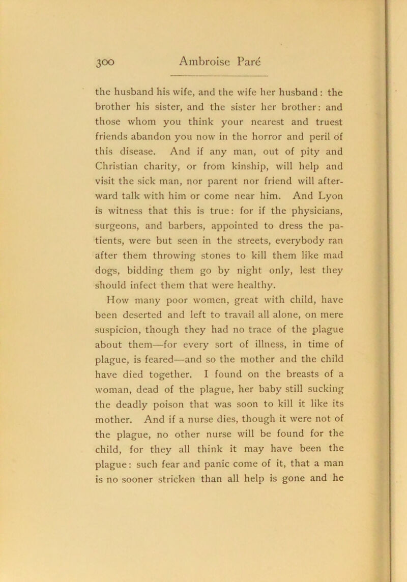 the husband his wife, and the wife her husband: the brother his sister, and the sister her brother: and those whom you think your nearest and truest friends abandon you now in the horror and peril of this disease. And if any man, out of pity and Christian charity, or from kinship, will help and visit the sick man, nor parent nor friend will after- ward talk with him or come near him. And Lyon is witness that this is true: for if the physicians, surgeons, and barbers, appointed to dress the pa- tients, were but seen in the streets, everybody ran after them throwing stones to kill them like mad dogs, bidding them go by night only, lest they should infect them that were healthy. How many poor women, great with child, have been deserted and left to travail all alone, on mere suspicion, though they had no trace of the plague about them—for every sort of illness, in time of plague, is feared—and so the mother and the child have died together. I found on the breasts of a woman, dead of the plague, her baby still sucking the deadly poison that was soon to kill it like its mother. And if a nurse dies, though it were not of the plague, no other nurse will be found for the child, for they all think it may have been the plague: such fear and panic come of it, that a man is no sooner stricken than all help is gone and he