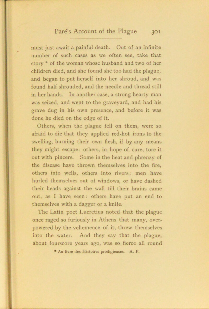 must just await a painful death. Out of an infinite number of such cases as we often see, take that story * of the woman whose husband and two of her children died, and she found she too had the plague, and began to put herself into her shroud, and was found half shrouded, and the needle and thread still in her hands. In another case, a strong hearty man was seized, and went to the graveyard, and had his grave dug in his own presence, and before it was done he died on the edge of it. Others, when the plague fell on them, were so afraid to die that they applied red-hot irons to the swelling, burning their own flesh, if by any means they might escape: others, in hope of cure, tore it out with pincers. Some in the heat and phrenzy of the disease have thrown themselves into the fire, others into wells, others into rivers: men have hurled themselves out of windows, or have dashed their heads against the wall till their brains came out, as I have seen: others have put an end to themselves with a dagger or a knife. The Latin poet Lucretius noted that the plague once raged so furiously in Athens that many, over- powered by the vehemence of it, threw themselves into the water. And they say that the plague, about fourscore years ago, was so fierce all round * Au livre dcs Histoires prodigieuscs. A. P.