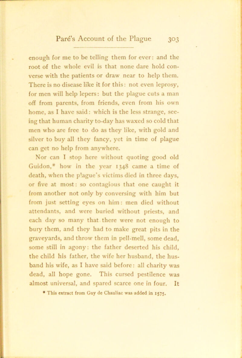 enough for me to be telling them for ever: and the root of the whole evil is that none dare hold con- verse with the patients or draw near to help them. There is no disease like it for this: not even leprosy, for men will help lepers: but the plague cuts a man off from parents, from friends, even from his own home, as I have said: which is the less strange, see- ing that human charity to-day has waxed so cold that men who are free to do as they like, with gold and silver to buy all they fancy, yet in time of plague can get no help from anywhere. Nor can I stop here without quoting good old Guidon,* how in the year 1348 came a time of death, when the p’ague’s victims died in three days, or five at most: so contagious that one caught it from another not only by conversing with him but from just setting eyes on him: men died without attendants, and were buried without priests, and each day so many that there were not enough to bury them, and they had to make great pits in the graveyards, and throw them in pell-mell, some dead, some still in agony: the father deserted his child, the child his father, the wife her husband, the hus- band his wife, as I have said before: all charity was dead, all hope gone. This cursed pestilence w’as almost universal, and spared scarce one in four. It * This extract from Guy dc Chauliac was added in 1575.