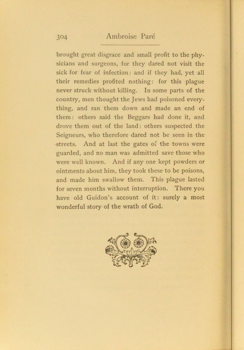 brought great disgrace and small profit to the phy- sicians and surgeons, for they dared not visit the sick for fear of infection: and if they had, yet all their remedies profited nothing: for this plague never struck without killing. In some parts of the country, men thought the Jews had poisoned every- thing, and ran them down and made an end of them: others said the Beggars had done it, and drove them out of the land: others suspected the Seigneurs, who therefore dared not be seen in the ■streets. And at last the gates of the towns were guarded, and no man was admitted save those who were well known. And if any one kept powders or ointments about him, they took these to be poisons, and made him swallow them. This plague lasted for seven months without interruption. There you have old Guidon’s account of it: surely a most wonderful story of the wrath of God.
