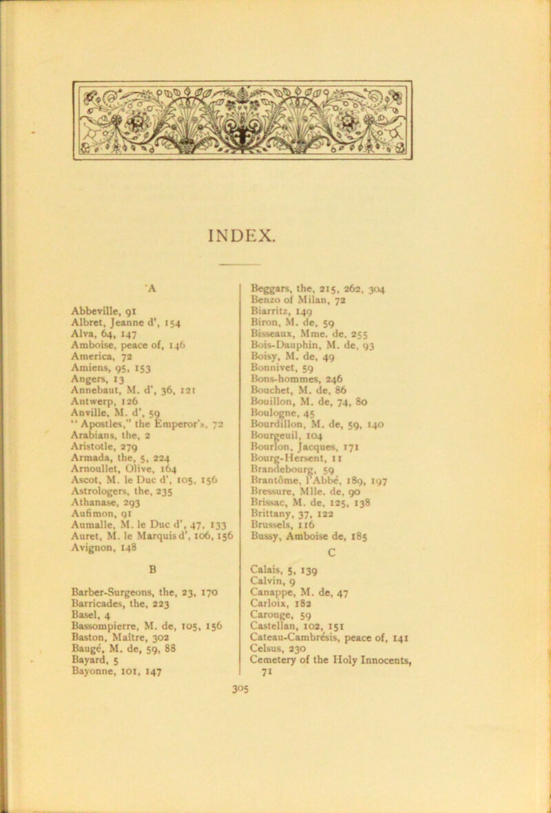 INDEX. A Abbeville, 91 Albret, Jeanne d’, 154 Alva, 147 Amboise, peace of, 146 America, 7a Amiens, 95, 153 Angers, 13 Annebaut, M. d’, 36, lai Antwerp, 126 Anville, M. d’, 59 “ Apostles,” the Emperor’s, 72 Arabians, the, 2 Aristotle, 279 Armada, the, 5, 224 Amoullet, Olive, 164 Ascot, M. le Due d’, 105, 156 Astrologers, the, 235 Athanase, 293 Auhmon, 91 Aumalle, M. le Due d', 47, 133 Auret, M. le Marquis d’, 106,156 Avignon, 148 B Barber-Surgeons, the, 23, 170 Barricades, the, 223 Basel, 4 Bassompierre, M. de, 105, 156 Baston, Maitre, 302 Bauge, M. de, 59, 88 Bayard, 5 Bayonne, lOl, 147 Beggars, the, 215, 262, 304 Benzo of Milan, 72 Biarritz, 149 Biron, M. de, 59 Bisseaux, Mme. de, 255 Buis-Dauphin, M. de, 93 Boisy, M. de, 49 Bonnivet, 59 Bons-hommes, 246 Bouchet, M. de, 86 Bouillon, M. de, 74, 80 Boulo^e, 45 Bourdillun, M. de, 59, 140 Bourgeuil, 104 Bourlon, Jacques, 171 Bourg-Hersent, ii Brandebourg, 59 Brantdme, TAbbe, 189, 197 Bressure, Mile, de, 90 Brissac, M. de. 125, 138 Brittany, 37, 122 Brussels, 116 Bussy, Amboise de, 185 C Calais, 5, 139 Calvin, 9 Canappe, M. de, 47 Carloix, 182 Carouge, 59 Castellan, 102, 151 Cateau-Cambr&is, peace of, 141 Celsus, 230 Cemetery of the Holy Innocents, 71