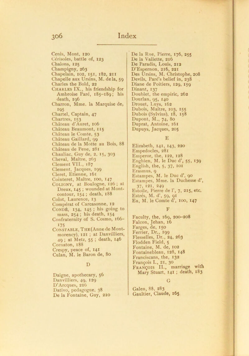 Cenis, Mont, 120 Cerisoles, battle of, 123 Chalons, 125 Champigny, 263 Chapelain, 102, 151, 182, 211 Chapelle aux Ursins, M. dela, 59 Charles the Bold, 22 Charles IX., his friendship for Ambroise Pare, 185-189; his death, 196 Charron, Mme. la Marquise de, IQ5 Chartel, Captain, 47 Chartres, 153 Chateau d’Auret, 106 Chateau Beaumont, 115 Chateau le Comte, 53 Chateau Gaillard, 99 Chateau de la Motte au Bois, 88 Chateau de Pene, 281 Chauliac, Guy de, 2, 15, 303 Cheval, Maitre, 263 Clement VII., 187 Clement, Jacques, 199 Cleret, Etienne, 161 Cointeret, Maitre, 100, 147 COLIGNY, at Boulogne, 126; at Dreux, 145 ; wounded at Mont- contour, 154 ; death, 188 Colot, Laurence, 13 Comperat of Carcasonne, 12 Cond6, 134, 145 : his going to mass, 254 ; his death, 154 Confraternity of S. Cosmo, 166- 175 Constable, THE(Anne de Mont- morency), 121 ; at Danvilliers, 49 ; at Metz, 55 ; death, 146 Cornaton, 188 Crespy, peace of, 141 Culan, M. Ic Baron de, 80 D Daigne, apothecary, 56 Danvilliers, 49, 129 D’Arcques, 216 Dativo, pedagogue, 38 De la Fontaine, Guy, 210 De la Rue, Pierre, 176, 255 De la Vallette, 216 De Paradis, Louis, 212 D’Espernon, 216, 221 Des Ursins, M. Christophe, 208 Devils, Pare’s belief in, 238 Diane de Poitiers, 129, 159 Dinant, 137 Doublet, the empiric, 262 Dourlan, 95, 140 Drouet, Luys, 162 Dubois, Maitre, 103, 155 Dubois (Sylvius), 18, 158 Dupont, M., 74, 80 Duprat, Antoine, 161 Dupuys, Jacques, 205 E Elizabeth, 141, 143, 220 Empedocles, 281 Emperor, the, 122, 128 Engliien, M. le Due d’, 55, 139 English, the, 5. 37. loi Erasmus, 9 Estampes, M. le Due d’, 90 Estampes, Mme. la Duchesse d’, 37, 121, 249 Estoile, Pierre de 1', 7, 215, etc. Estres, M. d’, 59, 91 Eu, M. le Comte d’, 100, 147 F Faculty, the, 169, 200-208 Falcon, Jehan, 16 Farges, de, 150 Ferrier, Dr., 199 Flesselles, Dr., 24, 263 Flodden Field, 5 Fontaine, M. de, 102 Fontainebleau, 128, 148 Franciscans, the, 132 Fran9ois L, 21, 30 Francois II., marriage with Mary Stuart, 141 ; death, 183 G Galen, 88. 283 Gaultier, Claude, 165