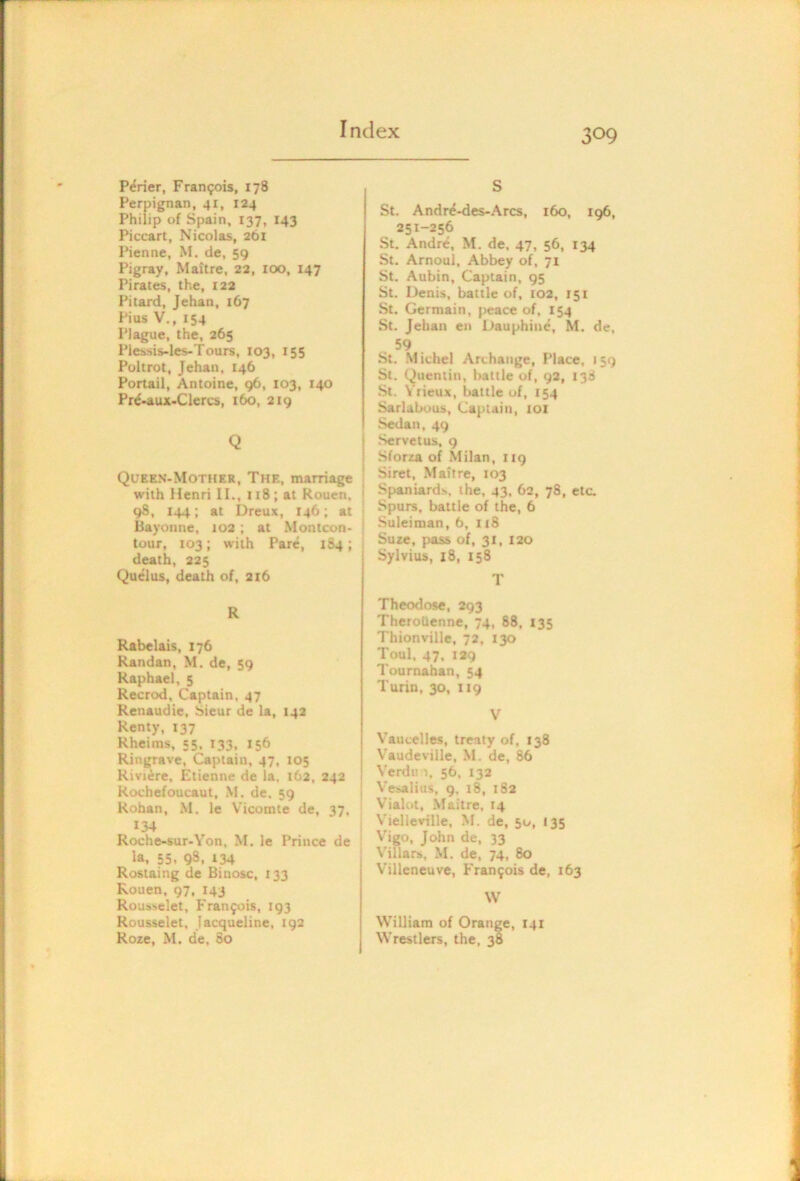 P^rier, Fran9ois, 178 Perpignan, 41, 124 Philip of Spain, 137, 143 Piccart, Nicolas, 261 Pienne, M. de, 59 Pigray, Maitre, 22, icx), 147 Pirates, the, 122 Pitard, Jehan, 167 Pius V., 154 Plague, the, 265 Piessis-les-Tours, 103, 155 Poltrot, Jehan, 146 Portail, Antoine, 96, 103, 140 Pr^-aux-Clcrcs, 160, 219 Q Queen-Mothkr, The, marriage with Henri II., 118 ; at Rouen, 98, 144; at Dreux, 146; at Bayonne, 102; at Montcon* tour, 103; with Pare, 184; death, 225 Quelus, death of, 216 R Rabelais, 176 Randan, M. de, 59 Raphael, 5 Recrod, Captain. 47 Renaudie, Sieur de la, 142 Renty, 137 Rheims, 55, 133, 156 Ringrave, Captain, 47, 105 Riviere. Etienne de la, 162, 242 Rochefoucaut, M. de. 59 Rohan, M, le Vicomte de, 37, 134 Roche-sur-Yon, M. le Prince de la, 55. 93. 134 Rostaing de Binosc, 133 Rouen, 97, 143 Rousselet, Francois, 193 Rousselet, Jacqueline, 192 Roze, M. de, 80 S St. Andr^-des-Arcs, 160, 196, 251-256 .St. Andre, M. de, 47, 56, 134 St. Arnoul, Abbey of, 71 St. Aubin, Captain, 95 St. Denis, battle of, 102, 151 St. Germain, peace of, 154 St. Jehan en Dauphine, M. de, 59 St. Michel Archange, Place, 159 St. (Quentin, battle of, 92, 138 St. \ rieux, battle of, 154 Sarlabous, Captain, ioi Sedan, 49 Servetus, 9 Sforza of Milan, 119 Siret, .Maitre, 103 Spaniards, the, 43, 62, 78, etc. Spurs, battle of the, 6 Suleiman, b, 118 Suze, pass of, 31, 120 Sylvius, 18, 158 T Theodose, 293 TheroQenne, 74, 88, 135 Thionville, 72, 130 Toul, 47, 129 Tournaban, 54 Turin, 30, 119 V Vautelles, treaty of, 138 Vaudeville, M. de, 86 Verdin, 56, 13a Vesalius, 9, 18, 182 Vialot, Maitre, 14 Vielleville. M. de, 50, 135 Vigo, John de, 33 Villars, M. de, 74, 80 Villeneuve, Fran9ois de, 163 W William of Orange, 141 Wrestlers, the, 38