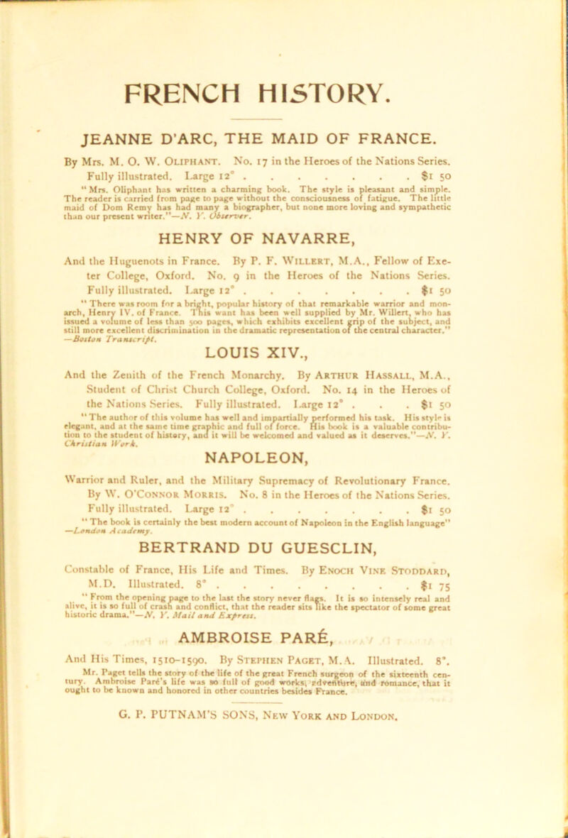 JEANNE D'ARC, THE MAID OF FRANCE. By Mrs. M. O. W. Oliphant. No. 17 in the Heroes of the Nations Series. Fully illustrated. Ijtrge 12* . . . . . . . $t 50 “ Mn. Oliphant has written a charming book. The style is pleasant and simple. The reader is carried from page to page without the consciousness of fatigue. The little maid of Dom Reroy has had many a biographer, but none more loving and sympathetic than our present writer.—}'. Oiservtr. HENRY OF NAVARRE, And the Huguenots in France. By P. F. Willert, M.A., Fellow of Exe- ter College, Oxford. No. g in the Heroes of the Nations Series. Fully illustrated. Large 12* . . . . . . . ft 50 “ There was room for a bright, popular history of that remarkable warrior and mon- arch, Henry IV, of France. I'nis want has been well supplied by Mr. Willert, who has issued a volume of less than s<x> pages, which eshibits excellent grip of the subject, and still more excellent discrimination in the dramatic representation of the central character. —StftoH Traiucri/t. LOUIS XIV., And the Zenith of the French Monarchy. By Arthur Hassall, M.A., Student of Chri.st Church College, Oxford. No. 14 in the Heroes of the Nations .Series. P'ully illustrated, l^rge 12* . . . $t 50  The author of this volume has well and impartially performed his task. His style is elegant, and at the same time graphic and full of force. His book is a valuable contribu- tion to the student of histary, and it will be welcomed and valued as it deserves.—A^, CJkrutiam If-'orA. NAPOLEON, Warrior and Ruler, and the Military Supremacy of Revolutionary France. By W. O'CoN.N’OR Morris. No. 8 in the Heroes of the Nations Series. Fully illustrated. I^rge 12° $i 50  The book is certainly the best modern account of Napoleon in the English language -“Lffntiam Academy. BERTRAND DU GUESCLIN, Constable of France, His Life and Times. By Enoch Vi.vf. Stoddard, M.D. Illustrated. 8* . . , . . . . . 75 “ From the opening page to the last the story never flags. It is so intensely real and alive, it is so full of crash and conflict, that the reader sits Tike the spectator of some great historic drama.—A'. }'. Mail and Expreu. , „ AMBROISE PARfe, a / And His Times, 1510-1590. By Stephen PAGET, M..\. Illustrated. 8*. Mr. Paget tells the story of the life of the great French surgeon of the sixteenth cen- tury. Ambroise Parf’s life was so full of good works, rdveflttjrt, shid romance, that it ought to be known and honored in other countries besides France.