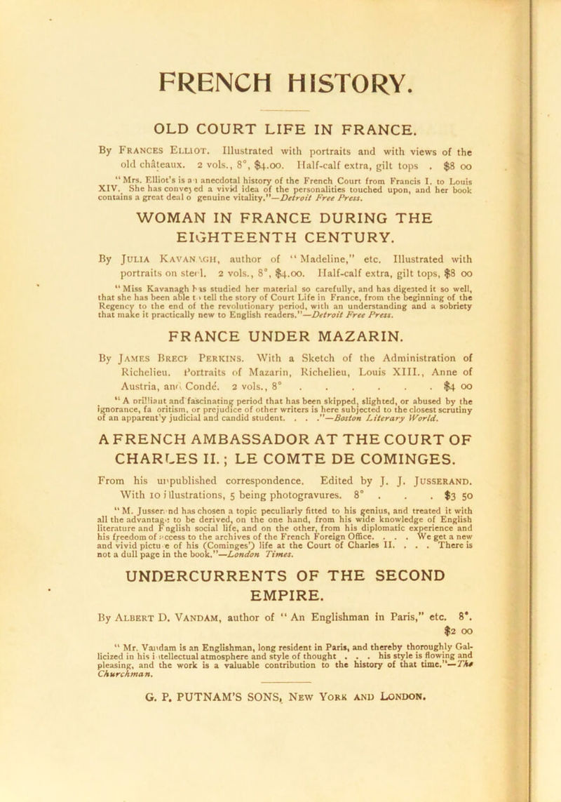 OLD COURT LIFE IN FRANCE. By Frances Elliot. Illustrated with portraits and with views of the old chateaux. 2 vols., 8°, $4.00. Ilalf-calf extra, gilt tops . $800 “Mrs. Elliot’s is a 1 anecdotal history of the French Court from Francis I. to Louis XIV._ She has conve} ed a vivid idea of the personalities touched upon, and her book contains a great deal o genuine vitality.’’—ZJe/r-o// Free Press. WOMAN IN FRANCE DURING THE EIGHTEENTH CENTURY. By Julia Kavan\gh, author of “Madeline,” etc. Illustrated with portraits on stei 1. 2 vols., 8°, $4.00. Ilalf-calf extra, gilt tops, $8 00 “Miss Kavanagh his studied her material so carefully, and has digested it so well, that she has been aMe t > tell the story of Court Life in France, from the beginning of the Regency to the end of the revolutionary period, with an understanding and a sobriety that make it practically new to English readers.’’—Detroit Free Press. FRANCE UNDER MAZARIN. By Jamf.s BrecI’ Perkins. With a Sketch of the Administration of Richelieu. Portraits of Mazarin, Richelieu, Louis XIII., Anne of Austria, anu Conde. 2 vols., 8' ..... . $4 00 “ A orilliaiit and fascinating period that has been skipped, slighted, or abused by the ijmorance, fa oritism, or prejudice of other writers is here subjected to the closest scrutiny of an apparent'y judicial and candid student. . . .’’—Boston Literary World. A FRENCH AMBASSADOR AT THE COURT OF CHARLES II.; LE COMTE DE COMINGES. From his unpublished correspondence. Edited by J. J. Jusserand. With 10 i llustrations, 5 being photogravures. 8° . . . $3 50 “ M. Jusser nd has chosen a topic peculiarly fitted to his genius, and treated it with all the advantag-: to be derived, on the one hand, from his_ wide knowledge of English literature and F nglish social life, and on the other, from his diplomatic experience and his freedom of cccess to the archives of the French Foreign Office. . . . We get a new and vivid pictu e of his (Cominges’) life at the Court of Charles II. . . . There is not a dull page in the book.”—London Times. UNDERCURRENTS OF THE SECOND EMPIRE. By Albert D. Vandam, author of “An Englishman in Paris,” etc. 8*. I2 00 “ Mr. Vajidam is an Englishman, long resident in Paris, and thereby thoroughly Gal- licized in his i itellectual atmosphere and style of thought . ._ . his style is flowing and pleasing, and the work is a valuable contribution to the history of that time,”—/A# Churchman.