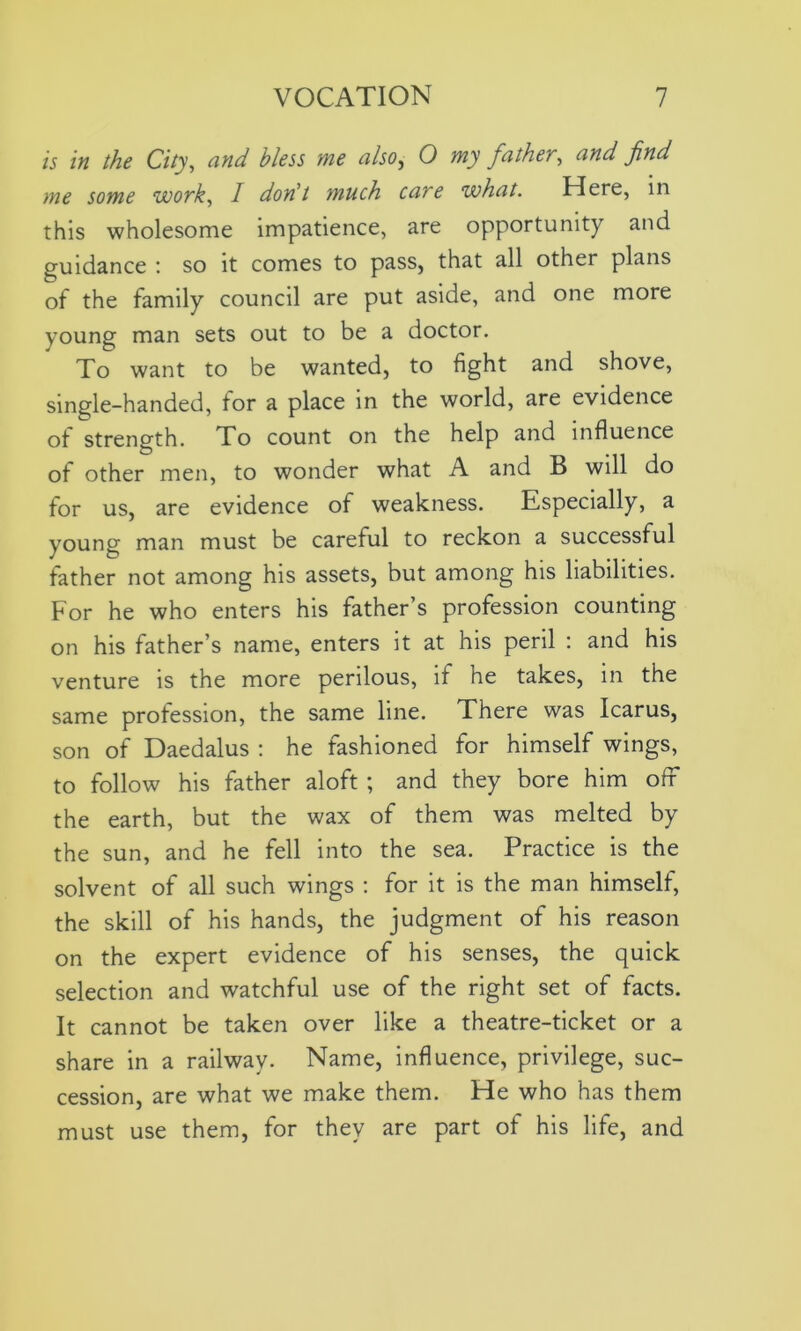 is in the City, and bless me also, O my father, and find me some work, I don't much care what. Here, in this wholesome impatience, are opportunity and guidance : so it comes to pass, that all other plans of the family council are put aside, and one more young man sets out to be a doctor. To want to be wanted, to fight and shove, single-handed, for a place in the world, are evidence of strength. To count on the help and influence of other men, to wonder what A and B will do for us, are evidence of weakness. Especially, a young man must be careful to reckon a successful father not among his assets, but among his liabilities. For he who enters his father’s profession counting on his father’s name, enters it at his peril : and his venture is the more perilous, if he takes, in the same profession, the same line. There was Icarus, son of Daedalus : he fashioned for himself wings, to follow his father aloft ; and they bore him off the earth, but the wax of them was melted by the sun, and he fell into the sea. Practice is the solvent of all such wings : for it is the man himself, the skill of his hands, the judgment of his reason on the expert evidence of his senses, the quick selection and watchful use of the right set of facts. It cannot be taken over like a theatre-ticket or a share in a railway. Name, influence, privilege, suc- cession, are what we make them. He who has them must use them, for they are part of his life, and