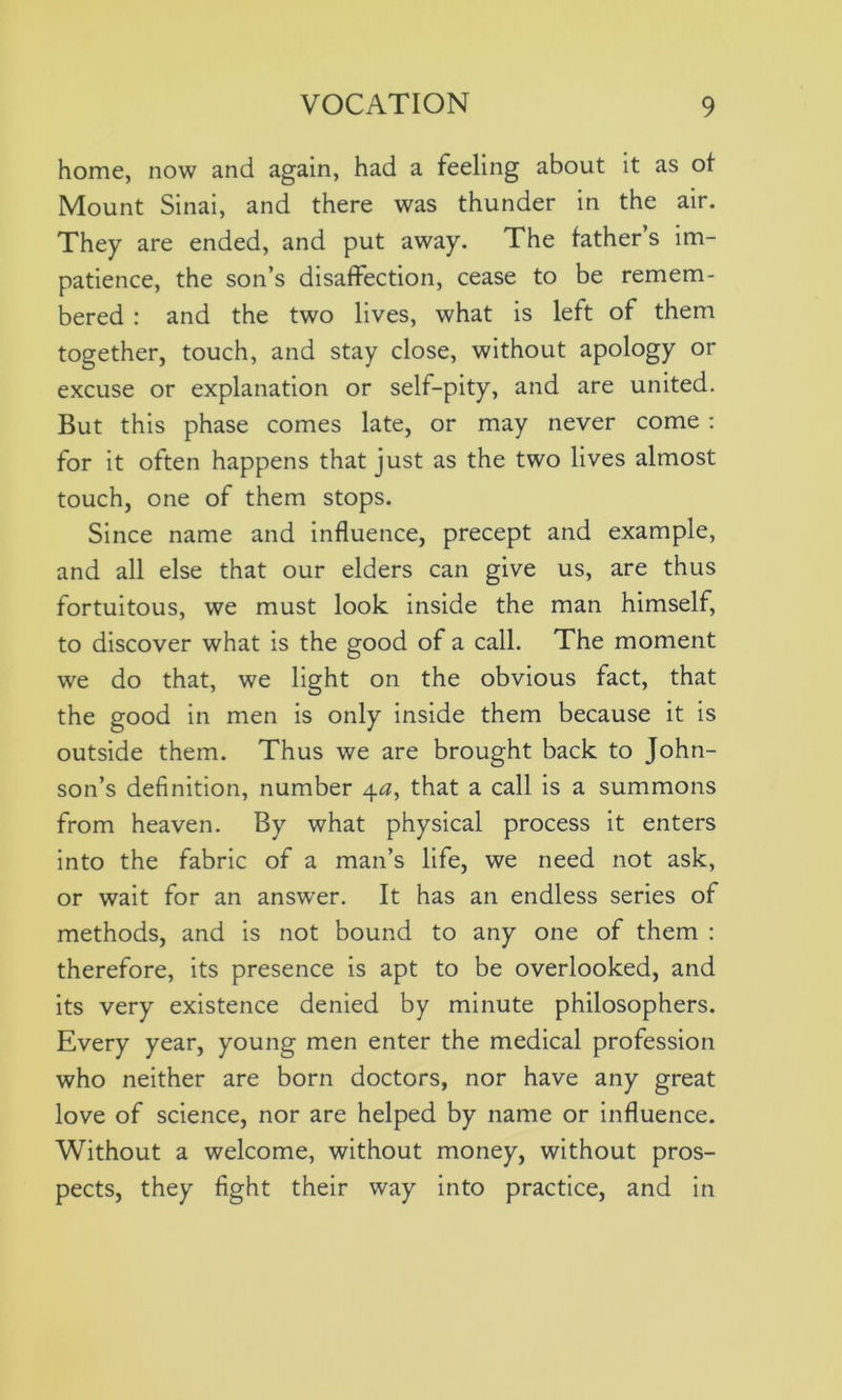 home, now and again, had a feeling about it as ot Mount Sinai, and there was thunder in the air. They are ended, and put away. The father’s im- patience, the son’s disaffection, cease to be remem- bered : and the two lives, what is left of them together, touch, and stay close, without apology or excuse or explanation or self-pity, and are united. But this phase comes late, or may never come : for it often happens that just as the two lives almost touch, one of them stops. Since name and influence, precept and example, and all else that our elders can give us, are thus fortuitous, we must look inside the man himself, to discover what is the good of a call. The moment we do that, we light on the obvious fact, that the good in men is only inside them because it is outside them. Thus we are brought back to John- son’s definition, number 4a, that a call is a summons from heaven. By what physical process it enters into the fabric of a man’s life, we need not ask, or wait for an answer. It has an endless series of methods, and is not bound to any one of them : therefore, its presence is apt to be overlooked, and its very existence denied by minute philosophers. Every year, young men enter the medical profession who neither are born doctors, nor have any great love of science, nor are helped by name or influence. Without a welcome, without money, without pros- pects, they fight their way into practice, and in