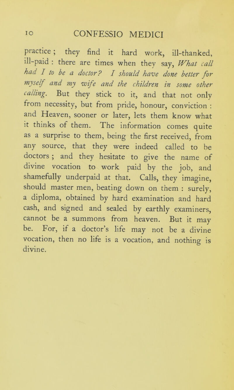 practice ; they find it hard work, ill-thanked, ill-paid : there are times when they say, What call had I to be a doctor? I should have done better for myself and my wife and the children in some other calling. But they stick to it, and that not only from necessity, but from pride, honour, conviction : and Heaven, sooner or later, lets them know what it thinks of them. The information comes quite as a surprise to them, being the first received, from any source, that they were indeed called to be doctors ; and they hesitate to give the name of divine vocation to work paid by the job, and shamefully underpaid at that. Calls, they imagine, should master men, beating down on them : surely, a diploma, obtained by hard examination and hard cash, and signed and sealed by earthly examiners, cannot be a summons from heaven. But it may be. For, if a doctor’s life may not be a divine vocation, then no life is a vocation, and nothing is divine.