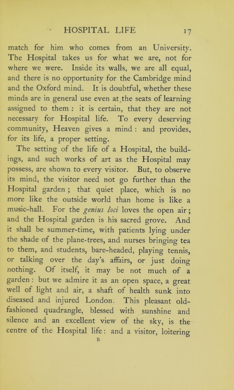 match for him who comes from an University. The Hospital takes us for what we are, not for where we were. Inside its walls, we are all equal, and there is no opportunity for the Cambridge mind and the Oxford mind. It is doubtful, whether these minds are in general use even at,the seats of learning assigned to them : it is certain, that they are not necessary for Hospital life. To every deserving community, Heaven gives a mind : and provides, for its life, a proper setting. The setting of the life of a Hospital, the build- ings, and such works of art as the Hospital may possess, are shown to every visitor. But, to observe its mind, the visitor need not go further than the Hospital garden ; that quiet place, which is no more like the outside world than home is like a music-hall. For the genius loci loves the open air; and the Hospital garden is his sacred grove. And it shall be summer-time, with patients lying under the shade of the plane-trees, and nurses bringing tea to them, and students, bare-headed, playing tennis, or talking over the day’s affairs, or just doing nothing. Of itself, it may be not much of a garden : but we admire it as an open space, a great well of light and air, a shaft of health sunk into diseased and injured London. This pleasant old- fashioned quadrangle, blessed with sunshine and silence and an excellent view of the sky, is the centre of the Hospital life: and a visitor, loitering B