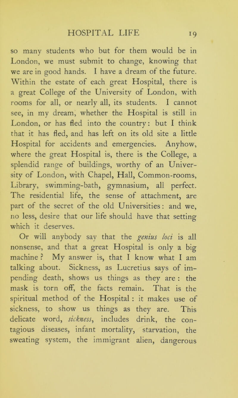 so many students who but for them would be in London, we must submit to change, knowing that we are in good hands. I have a dream of the future. Within the estate of each great Hospital, there is a great College of the University of London, with rooms for all, or nearly all, its students. I cannot see, in my dream, whether the Hospital is still in London, or has fled into the country: but I think that it has fled, and has left on its old site a little Hospital for accidents and emergencies. Anyhow, where the great Hospital is, there is the College, a splendid range of buildings, worthy of an Univer- sity of London, with Chapel, Hall, Common-rooms, Library, swimming-bath, gymnasium, all perfect. The residential life, the sense of attachment, are part of the secret of the old Universities: and we, no less, desire that our life should have that setting which it deserves. Or will anybody say that the genius loci is all nonsense, and that a great Hospital is only a big machine ? My answer is, that I know what I am talking about. Sickness, as Lucretius says of im- pending death, shows us things as they are : the mask is torn off, the facts remain. That is the spiritual method of the Hospital : it makes use of sickness, to show us things as they are. This delicate word, sickness, includes drink, the con- tagious diseases, infant mortality, starvation, the sweating system, the immigrant alien, dangerous